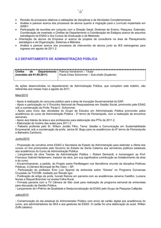 42


  Revisão de processos relativos a validações de disciplinas e de Atividades Complementares
  Análise e parecer acerca dos processos de alunos quanto à migração para o currículo implantado em
   2008/1.
 Participação de reuniões em conjunto com a Direção Geral, Diretores de Ensino, Pesquisa, Extensão,
   Coordenação de mestrado e Chefias de Departamento e Coordenação de Estágios acerca de assuntos
   estratégicos da ESAG e dos Cursos de Graduação e de Mestrado.
 Orientação de alunos da Empresa Jr acerca de projetos de consultoria na área de Planejamento
  estratégico e de Organização, Sistemas e Métodos.
 Análise e parecer acerca dos processos de intercambio de alunos junto as IES estrangeiras para
   ingresso em agosto de 2011.2


6.2 DEPARTAMENTO DE ADMINISTRAÇÃO PÚBLICA


Chefes    de     Departamento       Patrícia Vendramini – Titular
(mandato até 01.09.2011)            Paula Chies Schommer – Sub-chefe (Suplente)



As ações desenvolvidas no departamento de Administração Pública, que compõem este boletim, são
referentes aos meses maio a agosto de 2011.

Maio/2010

- Apoio à realização do concurso público para a área de Inovação Governamental do DAP.
- Apoio e participação no V Encontro Nacional de Pesquisadores em Gestão Social, promovido pela ESAG
sob a coordenação da Profa. Paula C. Schommer.
- Apoio para início das atividades do Grupo de Estudos em Administração Pública promovido pelos
acadêmicos do curso de Administração Pública - 2º termo de Florianópolis, com a realização de encontros
semanais.
- Apoio aos líderes de área e aos professores para elaboração dos PTIs de 2011.2.
- Elaboração do horário das aulas para 2011.2.
- Palestra proferida pelo Sr. Wilson Jordão Filho, Tema: Gestão e Comunicação em Sustentabilidade
Empresarial, sob a coordenação da profa. Janice M. Bogo para os acadêmicos do 6º termo de Florianópolis
e Balneário Camboriú.

Junho/2010

- Proposição de convênio entre ESAG e Secretaria de Estado da Administração para estender a oferta dos
cursos on line promovidos pelo Governo do Estado de Santa Catarina aos servidores públicos estaduais
aos acadêmicos do Curso de Administração Pública.
- Lançamento da obra Teorias da Administração Pública – Robert Denhardt, e homenagem ao Prof.
Francisco Gabriel Heidemann, tradutor da obra, por sua significativa contribuição ao fortalecimento da área
e do curso.
- Encaminhamento, a pedido, do Projeto sobre Panfletagem nos Semáforos oriundo da disciplina Políticas
Públicas, à Câmara Municipal de Rio Claro – SP.
- Participação do professor Enio Luiz Spaniol de entrevista sobre “Greves” no Programa Conversas
Cruzadas na TVCOM, mediado por Renato Igor.
- Publicação de artigo da profa. Ivoneti Ramos em parceria com as acadêmicas Janaína Castilho, Luciana
Nunes e Raquel Brancher na revista Folha Rural.
- Firmada parceria com a TV Câmara de São José para realização de programa semanal de entrevistas
para discussão da Gestão Pública.
- Lançamento do I Prêmio de Qualidade e Desburocratização da ESAG pelo Grupo de Pesquisa Callipolis.

Julho/2010

- Comemoração do dia estadual do Administrador Público com envio de cartão digital aos acadêmicos do
curso, aos administradores da SEA e aos gestores da ESAG. O cartão foi uma elaboração do acad. Willian
Zuffo (abaixo).
 