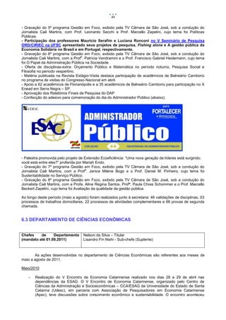44


- Gravação do 5º programa Gestão em Foco, exibido pela TV Câmara de São José, sob a condução do
Jornalista Caê Martins, com Prof. Leonardo Secchi e Prof. Marcello Zapelini, cujo tema foi Políticas
Públicas.
- Participação dos professores Maurício Serafim e Luciana Ronconi no V Seminário de Pesquisa
ORD/CIRIEC na UFSC apresentado seus projetos de pesquisa, Fishing alone e A gestão pública da
Economia Solidária no Brasil e em Portugal, respectivamente.
- Gravação do 6º programa Gestão em Foco, exibido pela TV Câmara de São José, sob a condução do
                                   a
Jornalista Caê Martins, com a Prof . Patrícia Vendramini e o Prof. Francisco Gabriel Heidemann, cujo tema
foi O Papel da Administração Pública na Sociedade.
- Oferta de disciplinas-extra: Orçamento Público e Matemática no período noturno, Pesquisa Social e
Filosofia no período vespertino.
- Matéria publicada na Revista Estágio-Visita destaca participação de acadêmicos de Balneário Camboriú
no programa de visitas do Congresso Nacional em abril.
- Apoio a 62 acadêmicos de Florianópolis e a 35 acadêmicos de Balneário Camboriú para participação no X
Enead em Serra Negra – SP.
- Aprovação dos Relatórios Finais de Pesquisa do DAP
- Confecção do adesivo para comemoração do dia do Administrador Público (abaixo).




- Palestra promovida pelo projeto de Extensão Ecoeficiência: “Uma nova geração de líderes está surgindo:
você está entre eles?” proferida por Mariah Endo.
- Gravação do 7º programa Gestão em Foco, exibido pela TV Câmara de São José, sob a condução do
                                       a
Jornalista Caê Martins, com a Prof . Janice Milene Bogo e o Prof. Daniel M. Pinheiro, cujo tema foi
Sustentabilidade no Serviço Público.
- Gravação do 8º programa Gestão em Foco, exibido pela TV Câmara de São José, sob a condução do
Jornalista Caê Martins, com a Profa. Aline Regina Santos, Profª. Paula Chies Schommer e o Prof. Marcello
Beckert Zapelini, cujo tema foi Avaliação da qualidade da gestão pública.

Ao longo deste período (maio a agosto) foram realizados junto à secretaria: 46 validações de disciplinas, 03
processos de trabalhos domiciliares, 22 processos de atividades complementares e 66 provas de segunda
chamada.


6.3 DEPARTAMENTO DE CIÊNCIAS ECONÔMICAS


Chefes    de     Departamento       Nelson da Silva – Titular
(mandato até 01.09.2011)            Lisandro Fin Nishi - Sub-chefe (Suplente)



       As ações desenvolvidas no departamento de Ciências Econômicas são referentes aos meses de
maio a agosto de 2011.

Maio/2010

       Realização do V Encontro de Economia Catarinense realizado nos dias 28 e 29 de abril nas
        dependências da ESAG. O V Encontro de Economia Catarinense, organizado pelo Centro de
        Ciências da Administração e Socioeconômicas – CCA/ESAG da Universidade do Estado de Santa
        Catarina (Udesc), em parceria com Associação de Pesquisadores em Economia Catarinense
        (Apec), teve discussões sobre crescimento econômico e sustentabilidade. O encontro aconteceu
 