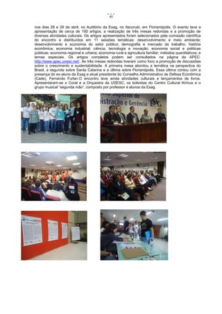 45


nos dias 28 e 29 de abril, no Auditório da Esag, no Itacorubi, em Florianópolis. O evento teve a
apresentação de cerca de 100 artigos, a realização de três mesas redondas e a promoção de
diversas atividades culturais. Os artigos apresentados foram selecionados pela comissão científica
do encontro e distribuídos em 11 sessões temáticas: desenvolvimento e meio ambiente;
desenvolvimento e economia do setor público; demografia e mercado de trabalho; história
econômica; economia industrial; ciência, tecnologia e inovação; economia social e políticas
públicas; economia regional e urbana; economia rural e agricultura familiar; métodos quantitativos; e
temas especiais. Os artigos completos podem ser consultados na página da APEC:
http://www.apec.unesc.net/. As três mesas redondas tiveram como foco a promoção de discussões
sobre o crescimento e sustentabilidade. A primeira mesa abordou a temática na perspectiva do
Brasil, a segunda sobre Santa Catarina e a última sobre Florianópolis. Essa última contou com a
presença do ex-aluno da Esag e atual presidente do Conselho Administrativo de Defesa Econômica
(Cade), Fernando Furlan.O encontro teve ainda atividades culturais e lançamentos de livros.
Apresentaram-se o Coral e a Orquestra da UDESC, os bolsistas do Centro Cultural Kirinus e o
grupo musical “segunda mão”, composto por professor e alunos da Esag.
 