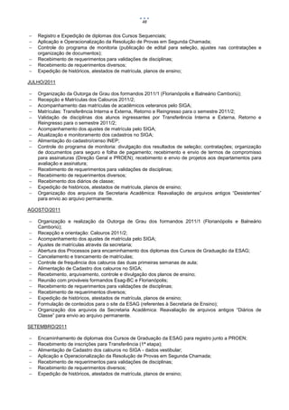 48


   Registro e Expedição de diplomas dos Cursos Sequenciais;
   Aplicação e Operacionalização da Resolução de Provas em Segunda Chamada;
   Controle do programa de monitoria (publicação de edital para seleção, ajustes nas contratações e
    organização de documentos);
   Recebimento de requerimentos para validações de disciplinas;
   Recebimento de requerimentos diversos;
   Expedição de históricos, atestados de matrícula, planos de ensino;

JULHO/2011

   Organização da Outorga de Grau dos formandos 2011/1 (Florianópolis e Balneário Camboriú);
   Recepção e Matrículas dos Calouros 2011/2;
   Acompanhamento das matrículas de acadêmicos veteranos pelo SIGA;
   Matrículas: Transferência Interna e Externa, Retorno e Reingresso para o semestre 2011/2;
   Validação de disciplinas dos alunos ingressantes por Transferência Interna e Externa, Retorno e
    Reingresso para o semestre 2011/2;
   Acompanhamento dos ajustes de matrícula pelo SIGA;
   Atualização e monitoramento dos cadastros no SIGA;
   Alimentação do cadastro/censo INEP;
   Controle do programa de monitoria: divulgação dos resultados de seleção; contratações; organização
    de documentos para seguro e folha de pagamento; recebimento e envio de termos de compromisso
    para assinaturas (Direção Geral e PROEN); recebimento e envio de projetos aos departamentos para
    avaliação e assinatura;
   Recebimento de requerimentos para validações de disciplinas;
   Recebimento de requerimentos diversos;
   Recebimento dos diários de classe;
   Expedição de históricos, atestados de matrícula, planos de ensino;
   Organização dos arquivos da Secretaria Acadêmica: Reavaliação de arquivos antigos “Desistentes”
    para envio ao arquivo permanente.

AGOSTO/2011

   Organização e realização da Outorga de Grau dos formandos 2011/1 (Florianópolis e Balneário
    Camboriú);
   Recepção e orientação: Calouros 2011/2;
   Acompanhamento dos ajustes de matrícula pelo SIGA;
   Ajustes de matrículas através da secretaria;
   Abertura dos Processos para encaminhamento dos diplomas dos Cursos de Graduação da ESAG;
   Cancelamento e trancamento de matrículas;
   Controle de frequência dos calouros das duas primeiras semanas de aula;
   Alimentação de Cadastro dos calouros no SIGA;
   Recebimento, arquivamento, controle e divulgação dos planos de ensino;
   Reunião com prováveis formandos Esag-BC e Florianópolis;
   Recebimento de requerimentos para validações de disciplinas;
   Recebimento de requerimentos diversos;
   Expedição de históricos, atestados de matrícula, planos de ensino;
   Formulação de conteúdos para o site da ESAG (referentes à Secretaria de Ensino);
   Organização dos arquivos da Secretaria Acadêmica: Reavaliação de arquivos antigos “Diários de
    Classe” para envio ao arquivo permanente.

SETEMBRO/2011

   Encaminhamento de diplomas dos Cursos de Graduação da ESAG para registro junto a PROEN;
   Recebimento de inscrições para Transferência (1ª etapa);
   Alimentação de Cadastro dos calouros no SIGA - dados vestibular;
   Aplicação e Operacionalização da Resolução de Provas em Segunda Chamada;
   Recebimento de requerimentos para validações de disciplinas;
   Recebimento de requerimentos diversos;
   Expedição de históricos, atestados de matrícula, planos de ensino;
 