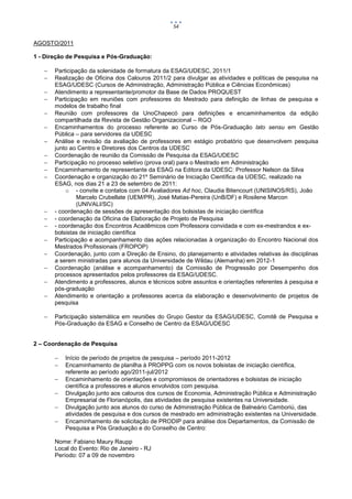 54


AGOSTO/2011

1 - Direção de Pesquisa e Pós-Graduação:

      Participação da solenidade de formatura da ESAG/UDESC, 2011/1
      Realização de Oficina dos Calouros 2011/2 para divulgar as atividades e políticas de pesquisa na
       ESAG/UDESC (Cursos de Administração, Administração Pública e Ciências Econômicas)
      Atendimento a representante/promotor da Base de Dados PROQUEST
      Participação em reuniões com professores do Mestrado para definição de linhas de pesquisa e
       modelos de trabalho final
      Reunião com professores da UnoChapecó para definições e encaminhamentos da edição
       compartilhada da Revista de Gestão Organizacional – RGO
      Encaminhamentos do processo referente ao Curso de Pós-Graduação lato sensu em Gestão
       Pública – para servidores da UDESC
      Análise e revisão da avaliação de professores em estágio probatório que desenvolvem pesquisa
       junto ao Centro e Diretores dos Centros da UDESC
      Coordenação de reunião da Comissão de Pesquisa da ESAG/UDESC
      Participação no processo seletivo (prova oral) para o Mestrado em Administração
      Encaminhamento de representante da ESAG na Editora da UDESC: Professor Nelson da Silva
      Coordenação e organização do 21º Seminário de Iniciação Científica da UDESC, realizado na
       ESAG, nos dias 21 a 23 de setembro de 2011:
           o - convite e contatos com 04 Avaliadores Ad hoc, Claudia Bitencourt (UNISINOS/RS), João
               Marcelo Crubellate (UEM/PR), José Matias-Pereira (UnB/DF) e Rosilene Marcon
               (UNIVALI/SC)
      - coordenação de sessões de apresentação dos bolsistas de iniciação científica
      - coordenação da Oficina de Elaboração de Projeto de Pesquisa
      - coordenação dos Encontros Acadêmicos com Professora convidada e com ex-mestrandos e ex-
       bolsistas de iniciação científica
      Participação e acompanhamento das ações relacionadas à organização do Encontro Nacional dos
       Mestrados Profissionais (FROPOP)
      Coordenação, junto com a Direção de Ensino, do planejamento e atividades relativas às disciplinas
       a serem ministradas para alunos da Universidade de Wildau (Alemanha) em 2012-1
      Coordenação (análise e acompanhamento) da Comissão de Progressão por Desempenho dos
       processos apresentados pelos professores da ESAG/UDESC.
      Atendimento a professores, alunos e técnicos sobre assuntos e orientações referentes à pesquisa e
       pós-graduação
      Atendimento e orientação a professores acerca da elaboração e desenvolvimento de projetos de
       pesquisa

      Participação sistemática em reuniões do Grupo Gestor da ESAG/UDESC, Comitê de Pesquisa e
       Pós-Graduação da ESAG e Conselho de Centro da ESAG/UDESC


2 – Coordenação de Pesquisa

          Início de período de projetos de pesquisa – período 2011-2012
          Encaminhamento de planilha à PROPPG com os novos bolsistas de iniciação científica,
           referente ao período ago/2011-jul/2012
          Encaminhamento de orientações e compromissos de orientadores e bolsistas de iniciação
           científica a professores e alunos envolvidos com pesquisa.
          Divulgação junto aos calouros dos cursos de Economia, Administração Pública e Administração
           Empresarial de Florianópolis, das atividades de pesquisa existentes na Universidade.
          Divulgação junto aos alunos do curso de Administração Pública de Balneário Camboriú, das
           atividades de pesquisa e dos cursos de mestrado em administração existentes na Universidade.
          Encaminhamento de solicitação de PRODIP para análise dos Departamentos, da Comissão de
           Pesquisa e Pós Graduação e do Conselho de Centro:

       Nome: Fabiano Maury Raupp
       Local do Evento: Rio de Janeiro - RJ
       Período: 07 a 09 de novembro
 