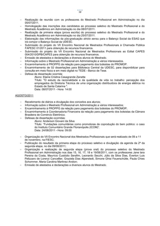 58


     Realização de reunião com os professores do Mestrado Profissional em Administração no dia
      05/07/2011.
     Homologação das inscrições dos candidatos ao processo seletivo do Mestrado Profissional e do
      Mestrado Acadêmico em Administração no dia 08/07/2011.
     Realização de primeira etapa (prova escrita) do processo seletivo do Mestrado Profissional e do
      Mestrado Acadêmico em Administração no dia 25/07/2011.
     Elaboração das informações da pós-graduação stricto sensu para o Balanço Social da ESAG que
      irá compor o Balanço Social da UDESC.
     Submissão do projeto do VII Encontro Nacional de Mestrados Profissionais à Chamada Pública
      FAPESC 01/2011 para obtenção de recursos financeiros.
     Submissão do projeto do VII Encontro Nacional de Mestrados Profissionais ao Edital CAPES
      004/2010/DPB/CAPES para obtenção de recursos financeiros.
     Emissão de atestados e declarações a diversos alunos do Mestrado.
     Informação sobre o Mestrado Profissional em Administração a vários interessados.
     Encaminhamento à PROPPG da relação para pagamento dos bolsistas do PROMOP.
     Encaminhamento de 02 dissertações para Biblioteca Central da UDESC, para disponibilizar para
      consulta em meio físico e em meio digital no TEDE - Banco de Tese.
     Defesa de dissertação ocorrida:
              Aluno: Elaine Cristina Casagrande Zanette
              Título: "O estudo da racionalidade e da qualidade de vida no trabalho: percepção dos
              empregados da Diretoria Técnica de uma organização distribuidora de energia elétrica no
              Estado de Santa Catarina ".
              Data: 08/07/2011 - Hora: 14:00

AGOSTO/2011

     Recebimento de diários e divulgação dos conceitos aos alunos;
     Informação sobre o Mestrado Profissional em Administração a vários interessados;
     Encaminhamento à PROPPG da relação para pagamento dos bolsistas do PROMOP;
     Encaminhamento à Coordenadoria Financeira da relação para pagamento dos bolsistas da Câmara
      Brasileira de Comércio Eletrônico.
     Defesas de dissertação ocorridas:
               Aluno: Anderson Giovani da Silva
               Título: “Fundações comunitárias como promotoras de coprodução do bem público: o caso
               do Instituto Comunitário Grande Florianópolis (ICOM)”.
               Data: 24/08/2011 - Hora: 09:00

     Organização do VII Encontro Nacional dos Mestrados Profissionais que será realizado de 09 a 11
      de novembro, na FIESC;
     Publicação do resultado da primeira etapa do processo seletivo e divulgação da agenda da 2ª da
      segunda etapa, no dia 09/08/2011;
     Organização e realização de segunda etapa (prova oral) do processo seletivo do Mestrado
      Profissional em Administração nos dias 15, 16, 17, 18 e 19/08/2011, com os professores Jane Iara
      Pereira da Costa, Maurício Custódio Serafim, Leonardo Secchi, Júlio da Silva Dias, Everton Luis
      Pelizzaro de Lorenzi Cancellier, Graziela Dias Alperstedt, Simone Ghisi Feuerschütte, Paula Chies
      Schommer, Maria Carolina Martinez Andion;
     Emissão de atestados e declarações a diversos alunos do Mestrado.
 