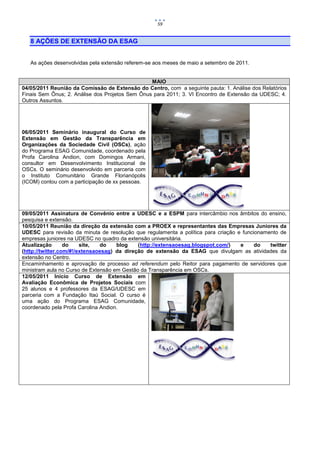 59


   8 AÇÕES DE EXTENSÃO DA ESAG


   As ações desenvolvidas pela extensão referem-se aos meses de maio a setembro de 2011.


                                                 MAIO
04/05/2011 Reunião da Comissão de Extensão do Centro, com a seguinte pauta: 1. Análise dos Relatórios
Finais Sem Ônus; 2. Análise dos Projetos Sem Ônus para 2011; 3. VI Encontro de Extensão da UDESC; 4.
Outros Assuntos.




06/05/2011 Seminário inaugural do Curso de
Extensão em Gestão da Transparência em
Organizações da Sociedade Civil (OSCs), ação
do Programa ESAG Comunidade, coordenado pela
Profa Carolina Andion, com Domingos Armani,
consultor em Desenvolvimento Institucional de
OSCs. O seminário desenvolvido em parceria com
o Instituto Comunitário Grande Florianópolis
(ICOM) contou com a participação de xx pessoas.




09/05/2011 Assinatura de Convênio entre a UDESC e a ESPM para intercâmbio nos âmbitos do ensino,
pesquisa e extensão.
10/05/2011 Reunião da direção da extensão com a PROEX e representantes das Empresas Juniores da
UDESC para revisão da minuta de resolução que regulamenta a política para criação e funcionamento de
empresas juniores na UDESC no quadro da extensão universitária.
Atualização       do    site,  do    blog    (http://extensaoesag.blogspot.com/)   e     do   twitter
(http://twitter.com/#!/extensaoesag) da direção de extensão da ESAG que divulgam as atividades da
extensão no Centro.
Encaminhamento e aprovação de processo ad referendum pelo Reitor para pagamento de servidores que
ministram aula no Curso de Extensão em Gestão da Transparência em OSCs.
12/05/2011 Início Curso de Extensão em
Avaliação Econômica de Projetos Sociais com
25 alunos e 4 professores da ESAG/UDESC em
parceria com a Fundação Itaú Social. O curso é
uma ação do Programa ESAG Comunidade,
coordenado pela Profa Carolina Andion.
 