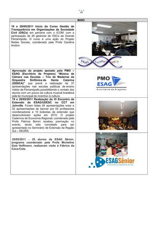 60


                                                      MAIO

19 e 20/05/2011 Início do Curso Gestão de
Transparência em Organizações da Sociedade
Civil (OSCs) em parceria com o ICOM, com a
participação de 26 gestores de OSCs da Grande
Florianópolis. O curso é uma ação do Projeto
Redes Sociais, coordenado pela Profa Carolina
Andion.




Aprovação do projeto apoiado pela PMO –
ESAG (Escritório de Projetos) “Música de
Câmara nas Escolas – Trio de Madeiras da
Orquestra      Sinfônica de      Santa     Catarina
(OSSCA)” que prevê a realização de 37
apresentações nas escolas públicas de ensino
médio de Florianópolis possibilitando o contato dos
alunos com um pouco da cultura musical brasileira
pela lei municipal de incentivo à cultura.
19 e 20/05/2011 Realização do VI Encontro de
Extensão da ESAG/UDESC no CCT em
Joinville. Foram feitas 04 apresentações orais e
02 apresentações de banner por 02 professores
coordenadores e 10 bolsistas da extensão que
desenvolveram ações em 2010. O projeto
Cadernos de Economia Regional, coordenado pela
Profa Patricia Bonini recebeu premiação no
evento, tendo sido convidado para ser
apresentado no Seminário de Extensão da Região
Sul – SEURS.


25/05/2011 – 25 alunos da ESAG Sênior,
programa coordenado pela Profa Micheline
Gaia Hoffmann, realizaram visita à Fábrica da
Coca-Cola.
 