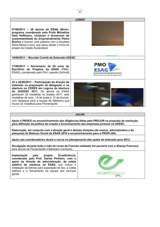 62


                                                      JUNHO


07/06/2011 – 28 alunos da ESAG Sênior,
programa coordenado pela Profa Micheline
Gaia Hoffmann, visitaram o showroom de
sustentabilidade do Empreendimento Pedra
Branca e tiveram uma palestra com a arquiteta
Silvia Ribeiro Lenzi, que atuou desde o início do
projeto da Cidade Sustentável


14/06/2011 – Reunião Comitê de Extensão UDESC


17/06/2011 – Aniversário de 02 anos do
Escritório de Projetos da ESAG (PMO-
ESAG), coordenado pelo Prof. Leandro Schmidt


22 a 26/06/2011 – Participação da direção de
extensão na preparação da delegação e na
abertura no CERES em Laguna da abertura
do JIUDESC 2011. Os alunos da ESAG
ganharam 33 medalhas no Jiudesc 2011: sete
medalhas de ouro, 14 de prata e 13 de bronze,
com destaque para a equipe de Atletismo que
trouxe 22 medalhas para Florianópolis


                                                      JULHO

Apoio à PROEX no encaminhamento das diligências feitas pela PROJUR na proposta de resolução
para definição da política de criação e funcionamento das empresas juniores na UDESC.

Elaboração, em conjunto com a direção geral e demais direções (de ensino, administrativa e de
pesquisa) do Balanço Social da ESAG 2010 e encaminhamento para a PROPLAN).

Apoio aos coordenadores atuais e novos no planejamento das ações de extensão para 2012.

Divulgação durante todo o mês do curso de Francês realizado em parceria com a Aliança Francesa
para alunos de Florianópolis e Balneário Camboriú.

Implantação       pelo      projeto    Ecoeficiência,
coordenado pelo Prof. Daniel Pinheiro, com o
apoio da direção de administração, de coleta
seletiva de resíduos na ESAG, que incluiu a
instalação de lixeiras para separação do lixo, a coleta
seletiva e o treinamento da equipe dos serviços
gerais.
 