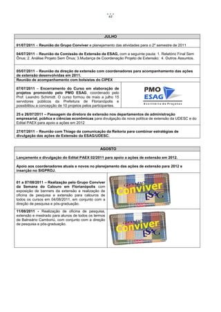 63




                                                   JULHO

01/07/2011 – Reunião do Grupo Conviver e planejamento das atividades para o 2º semestre de 2011

04/07/2011 – Reunião da Comissão de Extensão da ESAG, com a seguinte pauta: 1. Relatório Final Sem
Ônus; 2. Análise Projeto Sem Ônus; 3.Mudança de Coordenação Projeto de Extensão; 4. Outros Assuntos.


05/07/2011 – Reunião da direção de extensão com coordenadores para acompanhamento das ações
de extensão desenvolvidas em 2011.
Reunião de acompanhamento com bolsistas do CIPEX

07/07/2011 – Encerramento do Curso em elaboração de
projetos promovido pelo PMO ESAG, coordenado pelo
Prof. Leandro Schimidt. O curso formou de maio a julho 15
servidores públicos da Prefeitura de Florianópolis e
possibilitou a concepção de 10 projetos pelos participantes.

25 e 26/07/2011 – Passagem da diretora de extensão nos departamentos de administração
empresarial, pública e ciências econômicas para divulgação da nova política de extensão da UDESC e do
Edital PAEX para apoio a ações em 2012

27/07/2011 – Reunião com Thiago da comunicação da Reitoria para combinar estratégias de
divulgação das ações de Extensão da ESAG/UDESC.


                                                 AGOSTO

Lançamento e divulgação do Edital PAEX 02/2011 para apoio a ações de extensão em 2012.

Apoio aos coordenadores atuais e novos no planejamento das ações de extensão para 2012 e
inserção no SIGPROJ.


01 a 07/08/2011 – Realização pelo Grupo Conviver
da Semana do Calouro em Florianópolis com
exposição de banners da extensão e realização de
oficina de pesquisa e extensão para calouros de
todos os cursos em 04/08/2011, em conjunto com a
direção de pesquisa e pós-graduação.

11/08/2011 - Realização de oficina de pesquisa,
extensão e mestrado para alunos de todos os termos
de Balneário Camboriú, com conjunto com a direção
de pesquisa e pós-graduação.
 