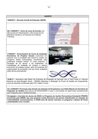 64




                                                AGOSTO

10/08/2011 - Reunião Comitê de Extensão UDESC.




08 a 19/08/2011 - Início de curso de francês com
três turmas em Florianópolis e três turmas de em
Balneário Camboriú, em parceria com Aliança
Francesa.




11/08/2011 - Encerramento do Curso de Avaliação
Econômica de Projetos Sociais promovido em
parceria com a Fundação Itaú Social no quadro do
Programa ESAG Comunidade, coordenado pela
professora Carolina Andion. O curso propiciou a
formação de 25 alunos e 04 professores na
metodologia de avaliação de impacto e retorno
econômico de projetos sociais, além de beneficiar 08
organizações da sociedade civil que foram avaliadas
pelos alunos participantes




15.08.11 - Assinatura pelo Reitor de Contratos de Prestação de Serviços com a Terra Forte e o Serviço
Nacional de Aprendizagem Rural – SENAR referentes à realização do Curso de Gestão de Cooperativas,
curso de extensão coordenado pelo Prof. Valério Turnes.


22 e 23/08/2011 Promoção pela direção de extensão de 04 palestras com Gilles Mascle do Escritório de
Imigração do Québec para alunos da ESAG/UDESC e para a comunidade em geral sobre procedimentos
para imigração para o Québec/Canadá.
Divulgação e inscrição de alunos da ESAG no Programa de Auxílio Permanência Estudantil (PRAPE)
promovido pela UDESC que visa propiciar auxílio financeiro aos alunos classificados em situação de
vulnerabilidade socioeconômica. A ESAG teve 08 alunos inscritos no programa e desses 04 foram
contemplados com o auxílio.
 