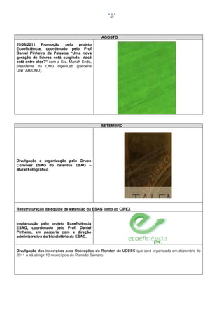 65




                                            AGOSTO
29/08/2011    Promoção    pelo    projeto
Ecoeficiência, coordenado pelo Prof
Daniel Pinheiro da Palestra “Uma nova
geração de líderes está surgindo. Você
está entre eles?” com a Sra. Mariah Endo,
presidente da ONG OpenLab (parceria
UNITAR/ONU).




                                            SETEMBRO




Divulgação e organização pelo Grupo
Conviver ESAG do Talentos ESAG –
Mural Fotográfico.




Reestruturação da equipe de extensão da ESAG junto ao CIPEX


Implantação pelo projeto Ecoeficiência
ESAG, coordenado pelo Prof. Daniel
Pinheiro, em parceria com a direção
administrativa do bicicletário da ESAG.


Divulgação das inscrições para Operações do Rondon da UDESC que será organizada em dezembro de
2011 e irá atingir 12 municípios do Planalto Serrano.
 