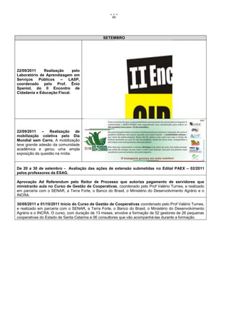 66




                                               SETEMBRO




22/09/2011    Realização     pelo
Laboratório de Aprendizagem em
Serviços   Públicos    –  LASP,
coordenado pelo Prof. Ênio
Spaniol, do II Encontro de
Cidadania e Educação Fiscal.




22/09/2011    –   Realização   de
mobilização coletiva pelo Dia
Mundial sem Carro. A mobilização
teve grande adesão da comunidade
acadêmica e gerou uma ampla
exposição da questão na mídia.


De 20 a 30 de setembro - Avaliação das ações de extensão submetidas no Edital PAEX – 02/2011
pelos professores da ESAG.

Aprovação Ad Referendum pelo Reitor de Processo que autoriza pagamento de servidores que
ministrarão aula no Curso de Gestão de Cooperativas, coordenado pelo Prof Valério Turnes, e realizado
em parceria com o SENAR, a Terra Forte, o Banco do Brasil, o Ministério do Desenvolvimento Agrário e o
INCRA.

30/09/2011 e 01/10/2011 Início do Curso de Gestão de Cooperativas coordenado pelo Prof Valério Turnes,
e realizado em parceria com o SENAR, a Terra Forte, o Banco do Brasil, o Ministério do Desenvolvimento
Agrário e o INCRA. O curso, com duração de 13 meses, envolve a formação de 52 gestores de 26 pequenas
cooperativas do Estado de Santa Catarina e 06 consultores que vão acompanhá-las durante a formação.
 