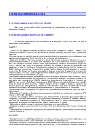 67



9 AÇÕES ADMINISTRATIVAS DA ESAG



9.1 COORDENADORIA DE SERVIÇOS GERAIS
      Não foram encaminhadas ações desenvolvidas na coordenadoria de serviços gerais até o
fechamento do mesmo.


9.2 COORDENADORIA DE FINANÇAS E CONTAS


        As atividades desenvolvidas pela Coordenadoria de Finanças e Contas nos meses de maio a
agosto foram as que seguem:

MAIO/2011

- Abertura de Pré-empenho conforme solicitações oriundas da Comissão de Licitação – Reitoria, para
abertura de Processos Licitatórios para Aquisições de materiais e serviços, de acordo com a necessidade
da ESAG.
- Acompanhamento de saldo Orçamentário dos empenhos garantindo pagamento conforme planejado para
as despesas necessárias do Centro com reforço dos empenhos quando necessário.
- Pagamento de Diárias: Referente deslocamento de servidores diariamente para Balneário Comboriu e
deslocamentos ocasionais de servidores para participação em Cursos, Seminários e reuniões de serviço.
Para cada solicitação autorizada recebida ocorre a gera/emissão de solicitação do Sistema de Viagens da
UDESC; emissão de Ordem de Pagamento, liquidação da despesa e geração de autorização para
pagamento no SIGEOF (Sistema de Gerenciamento Orçamentário e Financeiro da UDESC); cadastro no
SIGEF (Sistema Integrado de Planejamento e gestão Fiscal do Estado de Santa Catarina), o cadastro
compreende: Certificação da Despesa, Liquidação da despesa; preparação de pagamento e emissão de
Ordem Bancária; envio para a Coordenação Financeira da UDESC para Transmissão do pagamento. Baixa
no sistema de todas as ordens bancárias pagas.
- Recebimento de Notas referente despesas de aquisição de materiais e serviços para o custeio do Centro.
Para cada Nota Fiscal recebida foi emitida Ordem de Pagamento, liquidação da despesa e geração de
autorização para pagamento no SIGEOF (Sistema de Gerenciamento Orçamentário e Financeiro da
UDESC) e em seguida a Nota Fiscal é cadastrada no SIGEF (Sistema Integrado de Planejamento e gestão
Fiscal do Estado de Santa Catarina), o cadastro compreende: Certificação da Despesa, Liquidação da
despesa; preparação de pagamento e emissão de Ordem Bancária. Após esses procedimentos a Notas
Fiscais são enviadas para a Coordenação Financeira da UDESC para Transmissão do pagamento.
- Recebimento diário dos relatórios e conferência de comprovantes de despesas dos servidores após o
deslocamento.
- Elaboração da Prestação de Contas de cada deslocamento, individual, por servidor, com cadastro no CPA
e baixa no SIGEF/SC e SIGEOF.
- Aquisição de passagens aéreas e terrestres para deslocamentos de servidores para participação em
Congressos, Seminários e Reuniões de Serviço para deslocamentos de Acadêmicos de Balneário Camboriu
para participar de reuniões do Conselho de Centro/CONSUNI/CONSEPE, repasse das passagens para os
solicitantes e recebimento das mesmas após a viagem, para prestação de contas.
- Elaboração do relatório mensal de pagamentos de diárias e envio para publicação.
- Protocolo, entrega e arquivamento de documentos referente a Coordenação de Finanças e Contas da
ESAG.
- Participações em reuniões como representante dos Servidores Técnicos Universitário no Departamento de
Ciências Econômicas.

JUNHO/2011

- Acompanhamento de saldo Orçamentário dos empenhos garantindo pagamento conforme planejado para
as despesas necessárias do Centro com reforço dos empenhos quando necessário.
- Pagamento de Diárias: Referente deslocamento de servidores diariamente para Balneário Comboriu e
deslocamentos ocasionais de servidores para participação em Cursos, Seminários e reuniões de serviço.
 