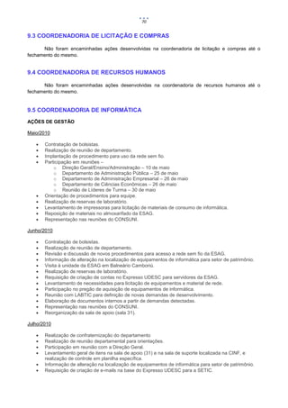 70


9.3 COORDENADORIA DE LICITAÇÃO E COMPRAS

      Não foram encaminhadas ações desenvolvidas na coordenadoria de licitação e compras até o
fechamento do mesmo.


9.4 COORDENADORIA DE RECURSOS HUMANOS

      Não foram encaminhadas ações desenvolvidas na coordenadoria de recursos humanos até o
fechamento do mesmo.


9.5 COORDENADORIA DE INFORMÁTICA
AÇÕES DE GESTÃO

Maio/2010

      Contratação de bolsistas.
      Realização de reunião de departamento.
      Implantação de procedimento para uso da rede sem fio.
      Participação em reuniões –
           o Direção Geral/Ensino/Administração – 10 de maio
           o Departamento de Administração Pública – 25 de maio
           o Departamento de Administração Empresarial – 26 de maio
           o Departamento de Ciências Econômicas – 26 de maio
           o Reunião de Líderes de Turma – 30 de maio
      Orientação de procedimentos para equipe.
      Realização de reservas de laboratório.
      Levantamento de impressoras para licitação de materiais de consumo de informática.
      Reposição de materiais no almoxarifado da ESAG.
      Representação nas reuniões do CONSUNI.

Junho/2010

      Contratação de bolsistas.
      Realização de reunião de departamento.
      Revisão e discussão de novos procedimentos para acesso a rede sem fio da ESAG.
      Informação de alteração na localização de equipamentos de informática para setor de patrimônio.
      Visita à unidade da ESAG em Balneário Camboriú.
      Realização de reservas de laboratório.
      Requisição de criação de contas no Expresso UDESC para servidores da ESAG.
      Levantamento de necessidades para licitação de equipamentos e material de rede.
      Participação no pregão de aquisição de equipamentos de informática.
      Reunião com LABTIC para definição de novas demandas de desenvolvimento.
      Elaboração de documentos internos a partir de demandas detectadas.
      Representação nas reuniões do CONSUNI.
      Reorganização da sala de apoio (sala 31).

Julho/2010

      Realização de confraternização do departamento
      Realização de reunião departamental para orientações.
      Participação em reunião com a Direção Geral.
      Levantamento geral de itens na sala de apoio (31) e na sala de suporte localizada na CINF, e
       realização de controle em planilha específica.
      Informação de alteração na localização de equipamentos de informática para setor de patrimônio.
      Requisição de criação de e-mails na base do Expresso UDESC para a SETIC.
 