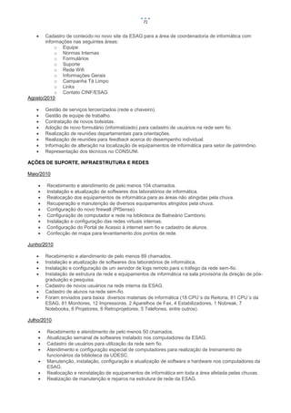 71


      Cadastro de conteúdo no novo site da ESAG para a área de coordenadoria de informática com
       informações nas seguintes áreas:
            o Equipe
            o Normas Internas
            o Formulários
            o Suporte
            o Rede Wifi
            o Informações Gerais
            o Campanha Tá Limpo
            o Links
            o Contato CINF/ESAG
Agosto/2010

       Gestão de serviços terceirizados (rede e chaveiro).
       Gestão de equipe de trabalho.
       Contratação de novos bolsistas.
       Adoção de novo formulário (informatizado) para cadastro de usuários na rede sem fio.
       Realização de reuniões departamentais para orientações.
       Realização de reuniões para feedback acerca do desempenho individual.
       Informação de alteração na localização de equipamentos de informática para setor de patrimônio.
       Representação dos técnicos no CONSUNI.

AÇÕES DE SUPORTE, INFRAESTRUTURA E REDES

Maio/2010

       Recebimento e atendimento de pelo menos 104 chamados.
       Instalação e atualização de softwares dos laboratórios de informática.
       Realocação dos equipamentos de informática para as áreas não atingidas pela chuva.
       Recuperação e manutenção de diversos equipamentos atingidos pela chuva.
       Configuração do novo firewall (PfSense).
       Configuração de computador e rede na biblioteca de Balneário Camboriú
       Instalação e configuração das redes virtuais internas.
       Configuração do Portal de Acesso à internet sem fio e cadastro de alunos.
       Confecção de mapa para levantamento dos pontos de rede.

Junho/2010

       Recebimento e atendimento de pelo menos 89 chamados.
       Instalação e atualização de softwares dos laboratórios de informática.
       Instalação e configuração de um servidor de logs remoto para o tráfego da rede sem-fio.
       Instalação de estrutura de rede e equipamentos de informática na sala provisória da direção de pós-
        graduação e pesquisa.
       Cadastro de novos usuários na rede interna da ESAG.
       Cadastro de alunos na rede sem-fio.
       Foram enviados para baixa diversos materiais de informática (18 CPU´s da Reitoria, 81 CPU´s da
        ESAG, 81 Monitores, 12 Impressoras, 2 Aparelhos de Fax, 4 Estabilizadores, 1 Nobreak, 7
        Notebooks, 6 Projetores, 6 Retroprojetores, 5 Telefones, entre outros).

Julho/2010

       Recebimento e atendimento de pelo menos 50 chamados.
       Atualização semanal de softwares instalado nos computadores da ESAG.
       Cadastro de usuários para utilização da rede sem fio.
       Atendimento e configuração especial de computadores para realização de treinamento de
        funcionários da biblioteca da UDESC.
       Manutenção, instalação, configuração e atualização de software e hardware nos computadores da
        ESAG.
       Realocação e reinstalação de equipamentos de informática em toda a área afetada pelas chuvas.
       Realização de manutenção e reparos na estrutura de rede da ESAG.
 