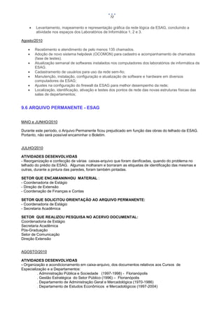 72


       Levantamento, mapeamento e representação gráfica da rede lógica da ESAG, concluindo a
        atividade nos espaços dos Laboratórios de Informática 1, 2 e 3.

Agosto/2010

       Recebimento e atendimento de pelo menos 135 chamados.
       Adoção de novo sistema helpdesk (OCOMON) para cadastro e acompanhamento de chamados
        (fase de testes).
       Atualização semanal de softwares instalados nos computadores dos laboratórios de informática da
        ESAG.
       Cadastramento de usuários para uso da rede sem-fio;
       Manutenção, instalação, configuração e atualização de software e hardware em diversos
        computadores da ESAG;
       Ajustes na configuração do firewall da ESAG para melhor desempenho da rede;
       Localização, identificação, ativação e testes dos pontos de rede das novas estruturas físicas das
        salas de departamentos;


9.6 ARQUIVO PERMANENTE - ESAG


MAIO e JUNHO/2010

Durante este período, o Arquivo Permanente ficou prejudicado em função das obras do telhado da ESAG.
Portanto, não será possível encaminhar o Boletim.


JULHO/2010

ATIVIDADES DESENVOLVIDAS
- Reorganização e confecção de várias caixas-arquivo que foram danificadas, quando do problema no
telhado do prédio da ESAG. Algumas molharam e borraram as etiquetas de identificação das mesmas e
outras, durante a pintura das paredes, foram também pintadas.

SETOR QUE ENCAMANINHOU MATERIAL :
- Coordenadoria de Estágio
- Direção de Extensão
- Coordenação de Finanças e Contas

SETOR QUE SOLICITOU ORIENTAÇÃO AO ARQUIVO PERMANENTE:
- Coordenadoria de Estágio
- Secretaria Acadêmica

SETOR QUE REALIZOU PESQUISA NO ACERVO DOCUMENTAL:
Coordenadoria de Estágio
Secretaria Acadêmica
Pós-Graduação
Setor de Comunicação
Direção Extensão


AGOSTO/2010

ATIVIDADES DESENVOLVIDAS
- Organização e acondicionamento em caixa-arquivo, dos documentos relativos aos Cursos de
Especialização e a Departamentos:
         . Administração Pública e Sociedade (1997-1998) - Florianópolis
         . Gestão Estratégica do Setor Público (1996) – Florianópolis
         . Departamento de Administração Geral e Mercadológica (1970-1986)
         . Departamento de Estudos Econômicos e Mercadológicos (1997-2004)
 