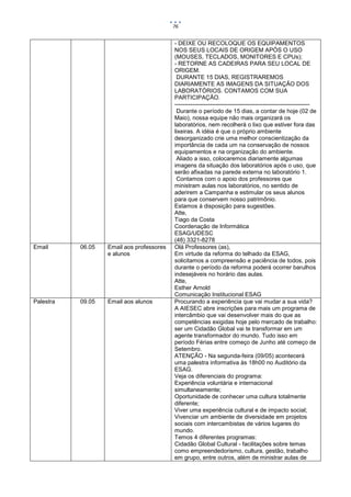 76


                                           - DEIXE OU RECOLOQUE OS EQUIPAMENTOS
                                           NOS SEUS LOCAIS DE ORIGEM APÓS O USO
                                           (MOUSES, TECLADOS, MONITORES E CPUs);
                                           - RETORNE AS CADEIRAS PARA SEU LOCAL DE
                                           ORIGEM.
                                            DURANTE 15 DIAS, REGISTRAREMOS
                                           DIARIAMENTE AS IMAGENS DA SITUAÇÃO DOS
                                           LABORATÓRIOS. CONTAMOS COM SUA
                                           PARTICIPAÇÃO.
                                           ---------------------------------------------------------------------
                                            Durante o período de 15 dias, a contar de hoje (02 de
                                           Maio), nossa equipe não mais organizará os
                                           laboratórios, nem recolherá o lixo que estiver fora das
                                           lixeiras. A idéia é que o próprio ambiente
                                           desorganizado crie uma melhor conscientização da
                                           importância de cada um na conservação de nossos
                                           equipamentos e na organização do ambiente.
                                            Aliado a isso, colocaremos diariamente algumas
                                           imagens da situação dos laboratórios após o uso, que
                                           serão afixadas na parede externa no laboratório 1.
                                            Contamos com o apoio dos professores que
                                           ministram aulas nos laboratórios, no sentido de
                                           aderirem a Campanha e estimular os seus alunos
                                           para que conservem nosso patrimônio.
                                           Estamos à disposição para sugestões.
                                           Atte,
                                           Tiago da Costa
                                           Coordenação de Informática
                                           ESAG/UDESC
                                           (48) 3321-8278
Email      06.05   Email aos professores   Olá Professores (as),
                   e alunos                Em virtude da reforma do telhado da ESAG,
                                           solicitamos a compreensão e paciência de todos, pois
                                           durante o período da reforma poderá ocorrer barulhos
                                           indesejáveis no horário das aulas.
                                           Atte,
                                           Esther Arnold
                                           Comunicação Institucional ESAG
Palestra   09.05   Email aos alunos        Procurando a experiência que vai mudar a sua vida?
                                           A AIESEC abre inscrições para mais um programa de
                                           intercâmbio que vai desenvolver mais do que as
                                           competências exigidas hoje pelo mercado de trabalho:
                                           ser um Cidadão Global vai te transformar em um
                                           agente transformador do mundo. Tudo isso em
                                           período Férias entre começo de Junho até começo de
                                           Setembro.
                                           ATENÇÃO - Na segunda-feira (09/05) acontecerá
                                           uma palestra informativa às 18h00 no Auditório da
                                           ESAG.
                                           Veja os diferenciais do programa:
                                           Experiência voluntária e internacional
                                           simultaneamente;
                                           Oportunidade de conhecer uma cultura totalmente
                                           diferente;
                                           Viver uma experiência cultural e de impacto social;
                                           Vivenciar um ambiente de diversidade em projetos
                                           sociais com intercambistas de vários lugares do
                                           mundo.
                                           Temos 4 diferentes programas:
                                           Cidadão Global Cultural - facilitações sobre temas
                                           como empreendedorismo, cultura, gestão, trabalho
                                           em grupo, entre outros, além de ministrar aulas de
 