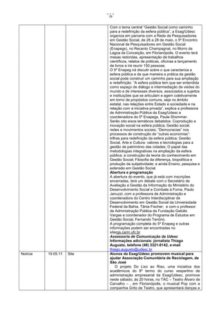 79


                            Com o tema central “Gestão Social como caminho
                            para a redefinição da esfera pública”, a Esag/Udesc
                            organiza em parceria com a Rede de Pesquisadores
                            em Gestão Social, de 26 a 28 de maio, o 5º Encontro
                            Nacional de Pesquisadores em Gestão Social
                            (Enapegs), no Recanto Champagnat, no Morro da
                            Lagoa da Conceição, em Florianópolis. O evento terá
                            mesas redondas, apresentação de trabalhos
                            científicos, relatos de práticas, oficinas e lançamento
                            de livros e irá reunir 150 pessoas.
                            O 5º Enapeg irá discutir sobre o que caracteriza a
                            esfera pública e de que maneira a prática da gestão
                            social pode construir um caminho para sua ampliação
                            e redefinição. “A esfera pública tem que ser entendida
                            como espaço de diálogo e intermediação de visões do
                            mundo e de interesses diversos, associados a sujeitos
                            e instituições que se articulam e agem coletivamente
                            em torno de propósitos comuns, seja no âmbito
                            estatal, nas relações entre Estado e sociedade e na
                            relação com a iniciativa privada”, explica a professora
                            de Administração Pública da Esag/Udesc e
                            coordenadora do 5º Enapegs, Paula Shommer.
                            Serão oito eixos temáticos debatidos: Coprodução e
                            inovação social na esfera pública; Gestão social,
                            redes e movimentos sociais; “Democracias” nos
                            processos de construção de “outras economias”:
                            trilhas para redefinição da esfera pública; Gestão
                            Social, Arte e Cultura: valores e tecnologias para a
                            gestão de patrimônio das cidades; O papel das
                            metodologias integrativas na ampliação da esfera
                            pública; a construção da teoria do conhecimento em
                            Gestão Social; Filosofia da diferença, biopolítica e
                            produção da subjetividade; e ainda Ensino, pesquisa e
                            extensão em Gestão Social.
                            Abertura e programação
                            A abertura do evento, que já está com inscrições
                            encerradas, terá um debate com o Secretário de
                            Avaliação e Gestão da Informação do Ministério do
                            Desenvolvimento Social e Combate à Fome, Paulo
                            Januzzi; com a professora de Administração e
                            coordenadora do Centro Interdisciplinar de
                            Desenvolvimento em Gestão Social da Universidade
                            Federal da Bahia, Tânia Fischer; e com o professor
                            de Administração Pública da Fundação Getúlio
                            Vargas e coordenador do Programa de Estudos em
                            Gestão Social, Fernando Tenório.
                            A programação completa do 5º Enapeg e outras
                            informações podem ser encontradas no
                            sitergs.cariri.ufc.br
                            Assessoria de Comunicação da Udesc
                            Informações adicionais: jornalista Thiago
                            Augusto, telefone (48) 3321-8142, e-mail
                            thiago.augusto@udesc.br
Notícia   19.05.11   Site   Alunos da Esag/Udesc promovem musical para
                            ajudar Associação Comunitária de Reciclagem, de
                            São José
                                O projeto Do Lixo ao Riso, uma iniciativa dos
                            acadêmicos do 8º termo do curso vespertino de
                            administração empresarial da Esag/Udesc, promove
                            neste sábado, às 20 horas, no TAC – Teatro Álvaro de
                            Carvalho – , em Florianópolis, o musical Pop com a
                            companhia Grito de Teatro, que apresentará danças e
 