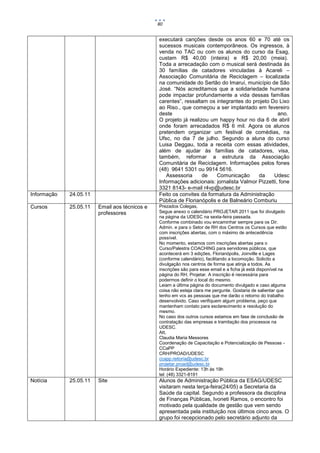 80


                                               executará canções desde os anos 60 e 70 até os
                                               sucessos musicais contemporâneos. Os ingressos, à
                                               venda no TAC ou com os alunos do curso da Esag,
                                               custam R$ 40,00 (inteira) e R$ 20,00 (meia).
                                               Toda a arrecadação com o musical será destinada às
                                               30 famílias de catadores vinculadas à Acareli –
                                               Associação Comunitária de Reciclagem – localizada
                                               na comunidade do Sertão do Imaruí, município de São
                                               José. “Nós acreditamos que a solidariedade humana
                                               pode impactar profundamente a vida dessas famílias
                                               carentes”, ressaltam os integrantes do projeto Do Lixo
                                               ao Riso., que começou a ser implantado em fevereiro
                                               deste                                              ano.
                                               O projeto já realizou um happy hour no dia 6 de abril
                                               onde foram arrecadados R$ 6 mil. Agora os alunos
                                               pretendem organizar um festival de comédias, na
                                               Ufsc, no dia 7 de julho. Segundo a aluna do curso
                                               Luisa Deggau, toda a receita com essas atividades,
                                               além de ajudar às famílias de catadores, visa,
                                               também, reformar a estrutura da Associação
                                               Comunitária de Reciclagem. Informações pelos fones
                                               (48) 9641 5301 ou 9914 5616.
                                                  Assessoria      de   Comunicação       da     Udesc
                                               Informações adicionais: jornalista Valmor Pizzetti, fone
                                               3321 8143- e-mail r4vp@udesc.br
Informação   24.05.11                          Feito os convites da formatura da Administração
                                               Pública de Florianópolis e de Balneário Comburiu
Cursos       25.05.11   Email aos técnicos e   Prezados Colegas,
                        professores            Segue anexo o calendário PROJETAR 2011 que foi divulgado
                                               na página da UDESC na sexta-feira passada.
                                               Conforme combinado vou encaminhar sempre para os Dir.
                                               Admin. e para o Setor de RH dos Centros os Cursos que estão
                                               com inscrições abertas, com o máximo de antecedência
                                               possível.
                                               No momento, estamos com inscrições abertas para o
                                               Curso/Palestra COACHING para servidores públicos, que
                                               acontecerá em 3 edições, Florianópolis, Joinville e Lages
                                               (conforme calendário), facilitando a locomoção. Solicito a
                                               divulgação nos centros de forma que atinja a todos. As
                                               inscrições são para esse email e a ficha já está disponível na
                                               página do RH, Projetar. A inscrição é necessária para
                                               podermos definir o local do mesmo.
                                               Leiam a última página do documento divulgado e caso alguma
                                               coisa não esteja clara me pergunte. Gostaria de salientar que
                                               tenho em vcs as pessoas que me darão o retorno do trabalho
                                               desenvolvido. Caso verifiquem algum problema, peço que
                                               mantenham contato para esclarecimento e resolução do
                                               mesmo.
                                               No caso dos outros cursos estamos em fase de conclusão de
                                               contratação das empresas e tramitação dos processos na
                                               UDESC.
                                               Att,
                                               Claudia Maria Messores
                                               Coordenação de Capacitação e Potencialização de Pessoas -
                                               CCaPP
                                               CRH/PROAD/UDESC
                                               ccapp.reitoria@udesc.br
                                               projetar.proad@udesc.br
                                               Horário Expediente: 13h às 19h
                                               tel: (48) 3321-8191
Notícia      25.05.11   Site                   Alunos de Administração Pública da ESAG/UDESC
                                               visitaram nesta terça-feira(24/05) a Secretaria da
                                               Saúde da capital. Segundo a professora da disciplina
                                               de Finanças Públicas, Ivoneti Ramos, o encontro foi
                                               motivado pela qualidade de gestão que vem sendo
                                               apresentada pela instituição nos últimos cinco anos. O
                                               grupo foi recepcionado pelo secretário adjunto da
 