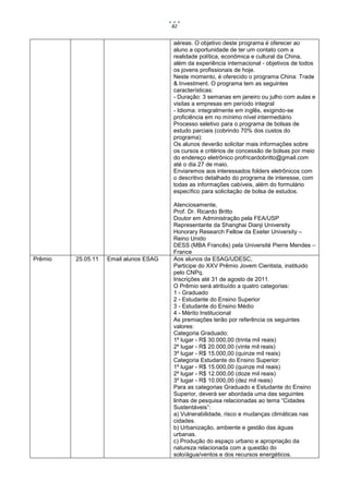 82


                                        aéreas. O objetivo deste programa é oferecer ao
                                        aluno a oportunidade de ter um contato com a
                                        realidade política, econômica e cultural da China,
                                        além da experiência internacional - objetivos de todos
                                        os jovens profissionais de hoje.
                                        Neste momento, é oferecido o programa China: Trade
                                        & Investment. O programa tem as seguintes
                                        características:
                                        - Duração: 3 semanas em janeiro ou julho com aulas e
                                        visitas a empresas em período integral
                                        - Idioma: integralmente em inglês, exigindo-se
                                        proficiência em no mínimo nível intermediário
                                        Processo seletivo para o programa de bolsas de
                                        estudo parciais (cobrindo 70% dos custos do
                                        programa):
                                        Os alunos deverão solicitar mais informações sobre
                                        os cursos e critérios de concessão de bolsas por meio
                                        do endereço eletrônico profricardobritto@gmail.com
                                        até o dia 27 de maio.
                                        Enviaremos aos interessados folders eletrônicos com
                                        o descritivo detalhado do programa de interesse, com
                                        todas as informações cabíveis, além do formulário
                                        específico para solicitação de bolsa de estudos.

                                        Atenciosamente,
                                        Prof. Dr. Ricardo Britto
                                        Doutor em Administração pela FEA/USP
                                        Representante da Shanghai Dianji University
                                        Honorary Research Fellow da Exeter University –
                                        Reino Unido
                                        DESS (MBA Francês) pela Université Pierre Mendes –
                                        France
Prêmio   25.05.11   Email alunos ESAG   Aos alunos da ESAG/UDESC,
                                        Participe do XXV Prêmio Jovem Cientista, instituido
                                        pelo CNPq.
                                        Inscrições até 31 de agosto de 2011.
                                        O Prêmio será atribuído a quatro categorias:
                                        1 - Graduado
                                        2 - Estudante do Ensino Superior
                                        3 - Estudante do Ensino Médio
                                        4 - Mérito Institucional
                                        As premiações terão por referência os seguintes
                                        valores:
                                        Categoria Graduado:
                                        1º lugar - R$ 30.000,00 (trinta mil reais)
                                        2º lugar - R$ 20.000,00 (vinte mil reais)
                                        3º lugar - R$ 15.000,00 (quinze mil reais)
                                        Categoria Estudante do Ensino Superior:
                                        1º lugar - R$ 15.000,00 (quinze mil reais)
                                        2º lugar - R$ 12.000,00 (doze mil reais)
                                        3º lugar - R$ 10.000,00 (dez mil reais)
                                        Para as categorias Graduado e Estudante do Ensino
                                        Superior, deverá ser abordada uma das seguintes
                                        linhas de pesquisa relacionadas ao tema “Cidades
                                        Sustentáveis”:
                                        a) Vulnerabilidade, risco e mudanças climáticas nas
                                        cidades.
                                        b) Urbanização, ambiente e gestão das águas
                                        urbanas.
                                        c) Produção do espaço urbano e apropriação da
                                        natureza relacionada com a questão do
                                        solo/água/ventos e dos recursos energéticos.
 