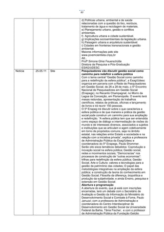 83


                            d) Políticas urbana, ambiental e de saúde
                            relacionadas com a questão do lixo, resíduos,
                            tratamento de água e reciclagem de materiais.
                            e) Planejamento urbano, gestão e conflitos
                            ambientais.
                            f) Agricultura urbana e cidade sustentável.
                            g) Implicações socioambientais da legislação urbana.
                            h) Paisagem urbana e arquitetura sustentável.
                            i) Cidades em fronteiras transnacionais e gestão
                            ambiental.
                            Maiores informações pelo site
                            www.jovemcientista.cnpq.br
                            Att.,
                            Profª Simone Ghisi Feuerschütte
                            Diretora de Pesquisa e Pós-Graduação
                            ESAG/UDESC
Notícia   25.05.11   Site   Pesquisadores vão discutir gestão social como
                            caminho para redefinir a esfera pública
                            Com o tema central “Gestão Social como caminho
                            para a redefinição da esfera pública”, a Esag/Udesc
                            organiza em parceria com a Rede de Pesquisadores
                            em Gestão Social, de 26 a 28 de maio, o 5º Encontro
                            Nacional de Pesquisadores em Gestão Social
                            (Enapegs), no Recanto Champagnat, no Morro da
                            Lagoa da Conceição, em Florianópolis. O evento terá
                            mesas redondas, apresentação de trabalhos
                            científicos, relatos de práticas, oficinas e lançamento
                            de livros e irá reunir 150 pessoas.
                            O 5º Enapeg irá discutir sobre o que caracteriza a
                            esfera pública e de que maneira a prática da gestão
                            social pode construir um caminho para sua ampliação
                            e redefinição. “A esfera pública tem que ser entendida
                            como espaço de diálogo e intermediação de visões do
                            mundo e de interesses diversos, associados a sujeitos
                            e instituições que se articulam e agem coletivamente
                            em torno de propósitos comuns, seja no âmbito
                            estatal, nas relações entre Estado e sociedade e na
                            relação com a iniciativa privada”, explica a professora
                            de Administração Pública da Esag/Udesc e
                            coordenadora do 5º Enapegs, Paula Shommer.
                            Serão oito eixos temáticos debatidos: Coprodução e
                            inovação social na esfera pública; Gestão social,
                            redes e movimentos sociais; “Democracias” nos
                            processos de construção de “outras economias”:
                            trilhas para redefinição da esfera pública; Gestão
                            Social, Arte e Cultura: valores e tecnologias para a
                            gestão de patrimônio das cidades; O papel das
                            metodologias integrativas na ampliação da esfera
                            pública; a construção da teoria do conhecimento em
                            Gestão Social; Filosofia da diferença, biopolítica e
                            produção da subjetividade; e ainda Ensino, pesquisa e
                            extensão em Gestão Social.
                            Abertura e programação
                            A abertura do evento, que já está com inscrições
                            encerradas, terá um debate com o Secretário de
                            Avaliação e Gestão da Informação do Ministério do
                            Desenvolvimento Social e Combate à Fome, Paulo
                            Januzzi; com a professora de Administração e
                            coordenadora do Centro Interdisciplinar de
                            Desenvolvimento em Gestão Social da Universidade
                            Federal da Bahia, Tânia Fischer; e com o professor
                            de Administração Pública da Fundação Getúlio
 
