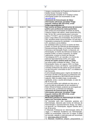 84


                            Vargas e coordenador do Programa de Estudos em
                            Gestão Social, Fernando Tenório.
                            A programação completa do 5º Enapeg e outras
                            informações podem ser encontradas no site
                            rgs.cariri.ufc.br
                            Assessoria de Comunicação da Udesc
                            Informações adicionais: jornalista Thiago
                            Augusto, telefone (48) 3321-8142, e-mail
                            thiago.augusto@udesc.br
Notícia   25.05.11   Site   Seis centros da Udesc aplicam prova de concurso
                            público para professores nesta quarta-feira
                            Seis centros da Universidade do Estado de Santa
                            Catarina (Udesc) irão aplicar, nesta quarta-feira (25),
                            das 14h às 18h, a prova escrita para o concurso
                            público nº 01/2011, que irá contratar 107 professores
                            para o cargo efetivo da universidade. Na quinta-feira
                            (26), acontece ainda a prova de títulos- na qual não é
                            necessária a presença do candidato – e na sexta-feira
                            (27), acontece a prova didática.
                            Os candidatos farão as provas no Centro de Artes
                            (Ceart); no Centro de Ciências da Administração e
                            Socioeconômicas (Esag); e no Centro de Ciências
                            Humanas e da Educação (Faed), no Itacorubi, em
                            Florianópolis; no Centro de Ciências da Saúde e do
                            Esporte (Cefid), no bairro Coqueiros, na capital
                            catarinense; e ainda no Centro de Ciências
                            Tecnológicas (CCT), em Joinville; e no Centro de
                            Ciências Agroveterinárias (CAV), em Lages.
                            Provas em quatro centros serão em junho
                            As outras quatro unidades da Udesc – Cead, em
                            Florianópolis; Ceres, em Laguna; CEO, no Oeste
                            Catarinense; e Ceavi, em Ibirama - que também irão
                            contratar professores irão aplicar as provas escritas
                            no dia 6 de junho; a de títulos no dia 7; e a didática no
                            dia 8 de junho.
                            A remuneração básica para o regime de trabalho de
                            40 horas é de R$ 4.276,54 para os professores com
                            mestrado (assistente) e R$ 5.950,03 para doutores
                            (adjunto). Além do salário base, os aprovados
                            receberão, ainda, o auxílio-alimentação, no valor de
                            R$ 18,18 por dia.
                            O concurso público terá validade por dois anos, a
                            partir da data da publicação de seu resultado no
                            Diário Oficial do Estado, podendo ser prorrogado por
                            mais dois anos, a interesse da instituição.
                            Assessoria de Comunicação da Udesc
                            Informações adicionais: jornalista Thiago
                            Augusto, telefone (48) 3321-8142, e-mail
                            thiago.augusto@udesc.br
Notícia   25.05.11   Site   Mestrados gratuitos em Administração da Udesc
                            segue com inscrições abertas
                            As inscrições para dois mestrados gratuitos em
                            Administração, oferecido pelo Centro de Ciências de
                            Administração e Socioeconômicas (Esag), da Udesc,
                            no Itacorubi, em Florianópolis, seguem abertas até o
                            dia 30 de junho.
                            O Mestrado Profissional em Administração oferta 20
                            vagas, e o Mestrado Acadêmico em Administração,
                            inédito na universidade, conta com 15 vagas. O edital
                            de inscrição, seleção e matrícula pode ser encontrado
                            no www.esag.udesc.br/?id=204.
                            "O Mestrado Acadêmico prepara pesquisadores e
 