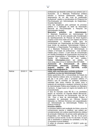 85


                            professores que deverão continuar sua carreira com o
                            doutorado. Já o Mestrado Profissional enfatiza
                            estudos e técnicas diretamente voltadas ao
                            desempenho de um alto nível de qualificação
                            profissional", explica a coordenadora do Programa de
                            Pós-Graduação em Administração da Esag/Udesc,
                            Graziela Alperstedt.
                            Uma das exigências para participar do processo
                            seletivo é a realização do teste da Associação
                            Nacional de Pós-Graduação e Pesquisa em
                            Administração (Anpad).
                            Mestrados         gratuitos     em      Administração
                            O Mestrado Acadêmico em Administração foi
                            aprovado no fim do ano passado pela Coordenação
                            de Aperfeiçoamento de Pessoal de Nível Superior
                            (Capes) e terá início neste ano com objetivo de formar
                            pesquisadores e docentes, tendo área de
                            concentração em Organizações de Esfera Pública e
                            duas linhas de pesquisa: Administração Pública e
                            Sociedade; e Organizações Tecnológicas e Gestão.
                            Já o Mestrado Profissional em Administração é
                            voltado à formação de profissionais - mas também
                            habilita para o ensino - e tem área de concentração
                            em Gestão Estratégica de Organizações nas linhas de
                            pesquisa Organizações e Tecnologias de Gestão; e
                            Gestão     da      Coprodução     do    bem      público.
                            Outras     informações podem        ser   obtidas     no
                            www.esag.udesc.br ou no telefone (48) 3321-8220.
                            Assessoria        de    Comunicação       da      Udesc
                            Informações        adicionais:    jornalista     Thiago
                            Augusto,       telefone    (48)   3321-8142,      e-mail
                            thiago.augusto@udesc.br
Notícia   25.05.11   Site   Udesc abre inscrição para contratar professor
                            substituto na área de Administração Pública
                            Nesta quarta-feira (25), a Universidade do Estado de
                            Santa Catarina (Udesc) abriu as inscrições, que vão
                            até dia 3 de junho, para o processo seletivo nº
                            05/2011 que irá contratar um professor substituto
                            (admitido pelo prazo máximo de quatro anos e
                            podendo ser exonerado a qualquer momento) na área
                            de Administração Pública para trabalhar em Balneário
                            Camboriú. A vaga é para um regime de trabalho de 8
                            horas/atividade.
                            A taxa de inscrição custa R$ 50 e os candidatos
                            devem se inscrever na Avenida Madre Benvenuta,
                            2003, bairro Itacorubi, em Florianópolis, das 14h às
                            18h. Para a área de Administração Pública é
                            necessário ter graduação em Ciências Sociais
                            Aplicadas ou Ciências Humanas com especialização
                            em Administração ou Administração Pública ou
                            Políticas Públicas.
                            Processo seletivo
                            O processo seletivo terá avaliação de títulos, prova de
                            conhecimento (escrita e didática), que poderá ser
                            complementada com prática experimental e/ou defesa
                            de produção intelectual. As provas serão aplicadas na
                            Esag/Udesc, em Florianópolis. No dia 13 de junho
                            acontece a prova escrita, no dia 14 a de título, na qual
                            não é necessária a presença do candidato; e no dia
                            15 acontece a prova didática.
                            O edital do processo seletivo nº 05/2011 pode ser
                            encontrado                                             no
 