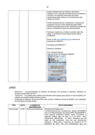 89


                                                 propor soluções para os mesmos, de modo a
                                                 colaborar com a redução de disfunções burocráticas e
                                                 construir um ambiente onde todos se sintam
                                                 responsáveis pela melhora no funcionamento das
                                                 rotinas do Centro.

                                                 Podem participar alunos, professores, e técnicos de
                                                 quaisquer uns dos cursos oferecidos pela ESAG.
                                                 Haverá premiação para as três melhores propostas de
                                                 alunos, professores e técnicos-administrativos.

                                                 Participe e ajude-nos a mostrar o grande valor das
                                                 idéias, encontrando novos olhares sobre velhos
                                                 problemas!

                                                 Entre no site www.callipolis.org.br e envie sua
                                                 proposta de melhoria!

                                                 Inscrições até 20/06/2011"

                                                 Abraços e obrigado,

                                                 Prof. Leonardo Secchi
                                                 Líder do Grupo de Pesquisa Callipolis




JUNHO

      08.06.2011 – Encaminhamento do Boletim de Serviços aos técnicos e diretores, referente ao
       primeiro quadrimestre de 2011.
      15.06.2011 – Foi pedido para a Marina da Extensão informações para colocar no site da ESAG, em
       relação aos projetos desenvolvidos na área.
      Confecção do Balanço Social da ESAG para compor o Balanço Social da UDESC, por solicitação
       da Prof. Maria Carolina Andion.

   TIPO       DATA        A QUEM FOI                            TEXTO RESUMIDO
                         ENCAMINHADO
Comunicado    01.06    Email aos professores   Prezado (a) Professor (a),
                                               Cumprimentando-o(a) cordialmente, desejo INFORMAR
                                               que os Professores(ras) que ainda NÃO ACESSARAM o
                                               novo sistema acadêmico (SIGA), serão convidados a
                                               agendar horário, entre os dias 1 e 3 de junho, para
                                               treinamento INDIVIDUAL no SIGA. Esclareço que tal
                                               ação se faz necessária, uma vez que precisamos
                                               preparar o SIGA para o processo de matrícula do 2º
                                               semestre de 2011. Sei dos contratempos que um
 
