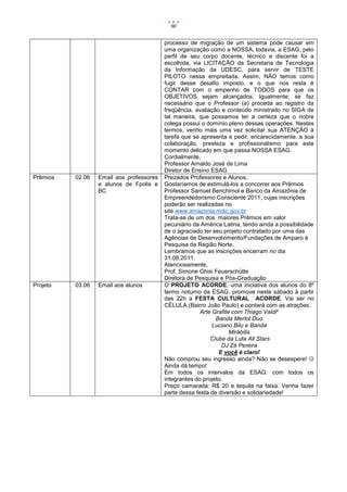 90


                                          processo de migração de um sistema pode causar em
                                          uma organização como a NOSSA, todavia, a ESAG, pelo
                                          perfil de seu corpo docente, técnico e discente foi a
                                          escolhida, via LICITAÇÃO da Secretaria de Tecnologia
                                          da Informação da UDESC, para servir de TESTE
                                          PILOTO nessa empreitada. Assim, NÃO temos como
                                          fugir desse desafio imposto, e o que nos resta é
                                          CONTAR com o empenho de TODOS para que os
                                          OBJETIVOS sejam alcançados. Igualmente, se faz
                                          necessário que o Professor (a) proceda ao registro da
                                          freqüência, avaliação e conteúdo ministrado no SIGA de
                                          tal maneira, que possamos ter a certeza que o nobre
                                          colega possui o domínio pleno dessas operações. Nestes
                                          termos, venho mais uma vez solicitar sua ATENÇÃO à
                                          tarefa que se apresenta e pedir, encarecidamente, a sua
                                          colaboração, presteza e profissionalismo para este
                                          momento delicado em que passa NOSSA ESAG.
                                          Cordialmente,
                                          Professor Arnaldo José de Lima
                                          Diretor de Ensino ESAG
Prêmios   02.06   Email aos professores   Prezados Professores e Alunos,
                  e alunos de Fpolis e    Gostaríamos de estimulá-los a concorrer aos Prêmios
                  BC                      Professor Samuel Benchimol e Banco da Amazônia de
                                          Empreendedorismo Consciente 2011, cujas inscrições
                                          poderão ser realizadas no
                                          site www.amazonia.mdic.gov.br
                                          Trata-se de um dos maiores Prêmios em valor
                                          pecuniário da América Latina, tendo ainda a possibilidade
                                          de o agraciado ter seu projeto contratado por uma das
                                          Agências de Desenvolvimento/Fundações de Amparo à
                                          Pesquisa da Região Norte.
                                          Lembramos que as inscrições encerram no dia
                                          31.08.2011.
                                          Atenciosamente,
                                          Prof. Simone Ghisi Feuerschütte
                                          Diretora de Pesquisa e Pós-Graduação
Projeto   03.06   Email aos alunos        O PROJETO ACORDE, uma iniciativa dos alunos do 8º
                                          termo noturno da ESAG, promove neste sábado à partir
                                          das 22h a FESTA CULTURAL ACORDE. Vai ser no
                                          CÉLULA (Bairro João Paulo) e contará com as atrações:
                                                        Arte Grafite com Thiago Valdi²
                                                              Banda Merlot Duo
                                                             Luciano Bilu e Banda
                                                                    Mirábilis
                                                            Clube da Luta All Stars
                                                                DJ Zé Pereira
                                                               E você é claro!
                                          Não comprou seu ingresso ainda? Não se desespere! 
                                          Ainda dá tempo!
                                          Em todos os intervalos da ESAG: com todos os
                                          integrantes do projeto.
                                          Preço camarada: R$ 20 e tequila na faixa. Venha fazer
                                          parte dessa festa de diversão e solidariedade!
 
