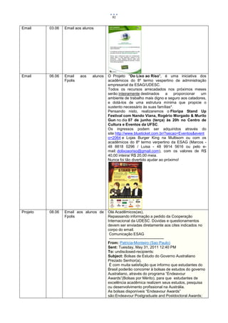 91


Email     03.06   Email aos alunos




Email     06.06   Email    aos   alunos   O Projeto "Do Lixo ao Riso", é uma iniciativa dos
                  Fpolis                  acadêmicos do 8º termo vespertino de administração
                                          empresarial da ESAG/UDESC.
                                          Todos os recursos arrecadados nos próximos meses
                                          serão inteiramente destinados      a   proporcionar um
                                          ambiente de trabalho mais digno e seguro aos catadores,
                                          e dotá-los de uma estrutura mínima que propicie o
                                          sustento necessário às suas famílias*.
                                          Pensando nisto, realizaremos o Floripa Stand Up
                                          Festival com Nando Viana, Rogério Morgado & Murilo
                                          Gun no dia 07 de junho (terça) às 20h no Centro de
                                          Cultura e Eventos da UFSC.
                                          Os ingressos podem ser adquiridos através do
                                          site http://www.blueticket.com.br/?secao=Eventos&event
                                          o=2064 e Lojas Burger King na Multisom ou com os
                                          acadêmicos do 8º termo verpertino da ESAG (Marcos -
                                          48 8818 0296 / Luisa - 48 9914 5616 ou pelo e-
                                          mail: dolixoaoriso@gmail.com), com os valores de R$
                                          40,00 inteira/ R$ 20,00 meia.
                                          Nunca foi tão divertido ajudar ao próximo!




Projeto   08.06   Email aos alunos de     Olá Acadêmicos(as),
                  Fpolis                  Repassando informação a pedido da Cooperação
                                          Internacional da UDESC. Dúvidas e questionamentos
                                          devem ser enviadas diretamente aos cites indicados no
                                          corpo do email.
                                           Comunicação ESAG
                                           -------------------------------------------
                                          From: Patricia-Monteiro (Sao Paulo)
                                          Sent: Tuesday, May 31, 2011 12:40 PM
                                          To: undisclosed-recipients:
                                          Subject: Bolsas de Estudo do Governo Australiano
                                          Prezado Senhor(a),
                                           É com muita satisfação que informo que estudantes do
                                          Brasil poderão concorrer à bolsas de estudos do governo
                                          Australiano, através do programa “Endeavour
                                          Awards”(Bolsas por Mérito), para que estudantes de
                                          excelência acadêmica realizem seus estudos, pesquisa
                                          ou desenvolvimento profissional na Austrália.
                                          As bolsas disponíveis “Endeavour Awards”
                                          são:Endeavour Postgraduate and Postdoctoral Awards;
 