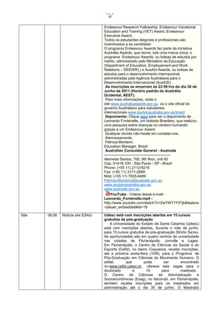 92


                                   Endeavour Research Fellowship; Endeavour Vocational
                                   Education and Training (VET) Award; Endeavour
                                   Executive Award.
                                   Todos os estudantes elegíveis e profissionais são
                                   incentivados a se candidatar.
                                   O programa Endeavour Awards faz parte da iniciativa
                                   Australia Awards, que reúne, sob uma marca única, o
                                   programa Endeavour Awards, ou bolsas de estudos por
                                   mérito, administrado pelo Ministério da Educação
                                   (Department of Education, Employement and Work
                                   Relations – DEEWR),) e AusAid Awards, ou bolsas de
                                   estudos para o desenvolvimento internacional,
                                   administradas pela Agência Australiana para o
                                   Desenvolvimento Internacional (AusAID).
                                    As inscrições se encerram às 23:59 hrs do dia 30 de
                                   Junho de 2011 (Horário padrão da Austrália
                                   Ocidental, AEST).
                                    Para mais informações, visite o
                                   site www.australiaawards.gov.au ou o site oficial do
                                   governo Australiano para estudantes
                                   internacionais www.studyinaustralia.gov.au/brasil
                                    Depoimento: Clique aqui para ver o depoimento de
                                   Leonardo Fontenelle, um bolsista Brasilero, que realizou
                                   uma pesquisa sobre doenças no cérebro humando
                                   graças a um Endeavour Award.
                                    Qualquer dúvida não hesite em contatar-nos.
                                    Atenciosamente,
                                    Patricia Monteiro
                                   Education Manager, Brazil
                                    Australian Consulate General - Austrade
                                   ------------------------------------------------------
                                   Alameda Santos, 700, 9th floor, unit 92
                                   Cep: 01418-100 - São Paulo - SP - Brazil
                                   Phone: (+55 11) 2112-6216
                                   Fax: (+55 11) 3171-2889
                                   Mob: (+55 11) 7635-6489
                                   Patricia.Monteiro@austrade.gov.au
                                   www.studyinaustralia.gov.au
                                   www.austrade.gov.au
                                        YouTube - Vídeos desse e-mail -
                                   Leonardo_Fontenelle.mp4 -
                                   http://www.youtube.com/watch?v=ZwYWT1Y3Tjk&feature
                                   =player_embedded#at=19

Site   08.06   Notícia site ESAG   Udesc está com inscrições abertas em 15 cursos
                                   gratuitos de pós-graduação
                                       A Universidade do Estado de Santa Catarina (Udesc)
                                   está com inscrições abertas, durante o mês de junho,
                                   para 15 cursos gratuitos de pós-graduação Stricto Sensu.
                                   As oportunidades são em quatro centros da universidade
                                   nas cidades de Florianópolis, Joinville e Lages.
                                   Em Florianópolis, o Centro de Ciências da Saúde e do
                                   Esporte (Cefid), no bairro Coqueiros, recebe inscrições,
                                   até a próxima sexta-feira (10/6), para o Programa de
                                   Pós-Graduação em Ciências do Movimento Humano. O
                                   edital,      que        pode       ser       encontrado
                                   no www.cefid.udesc.br, oferece seis vagas para o
                                   doutorado        e       19       para       mestrado.
                                   O Centro       de    Ciências da      Administração e
                                   Socioeconômicas (Esag), no Itacorubi, em Florianópolis,
                                   também recebe inscrições para os mestrados em
                                   administração até o dia 30 de junho. O Mestrado
 