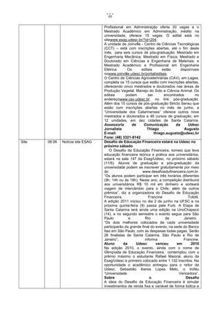 93


                                   Profissional em Administração oferta 20 vagas e o
                                   Mestrado Acadêmico em Administração, inédito na
                                   universidade, oferece 15 vagas. O edital está no
                                   sitewww.esag.udesc.br/?id=204.
                                   A unidade de Joinville - Centro de Ciências Tecnológicas
                                   (CCT) – está com inscrições abertas, até o fim deste
                                   mês, para seis cursos de pós-graduação: Mestrado em
                                   Engenharia Mecânica; Mestrado em Física; Mestrado e
                                   Doutorado em Ciências e Engenharia de Materiais; e
                                   Mestrado Acadêmico e Profissional em Engenharia
                                   Elétrica.      Os      editais      estão      disponíveis
                                   nowww.joinville.udesc.br/portal/editais.
                                   O Centro de Ciências Agroveterinárias (CAV), em Lages,
                                   completa os 15 cursos que estão com inscrições abertas,
                                   oferecendo cinco mestrados e doutorados nas áreas de
                                   Produção Vegetal, Manejo do Solo e Ciência Animal. Os
                                   editais       podem        ser       encontrados       no
                                   endereçowww.cav.udesc.br, no link pós-graduação.
                                   Além dos 15 cursos de pós-graduação Stricto Sensu que
                                   estão com inscrições abertas no mês de junho, a
                                   “Universidade dos Catarinenses” oferece outros nove
                                   mestrados e doutorados e 46 cursos de graduação, em
                                   12 unidades, em dez cidades de Santa Catarina.
                                   Assessoria       de      Comunicação        da     Udesc
                                   Jornalista                 Thiago                Augusto
                                   E-mail:                        thiago.augusto@udesc.br
                                   Fone: (48) 3321-8142
Site   08.06   Notícia site ESAG   Desafio de Educação Financeira estará na Udesc no
                                   próximo sábado
                                       O Desafio da Educação Financeira, torneio que leva
                                   educação financeira teórica e prática aos universitários,
                                   estará na sala 147 da Esag/Udesc, no próximo sábado
                                   (11/6). Alunos de graduação e pós-graduação da
                                   universidade podem se inscrever gratuitamente por meio
                                   do                      www.desafioedufinanceira.com.br.
                                   “Os alunos podem participar em três horários diferentes
                                   (9h, 14h ou às 18h). Neste ano, a competição distribuirá
                                   aos universitários R$ 10 mil em dinheiro e sorteará
                                   viagem de intercâmbio para o Chile, além de outros
                                   prêmios”, diz a organizadora do Desafio de Educação
                                   Financeira,                 Francine               Tolotti.
                                   A edição 2011 iniciou no dia 2 de junho na UFSC e na
                                   próxima quinta-feira (9) passa pela Furb. A Etapa de
                                   Santa Catarina terá ainda uma edição na UnoChapecó
                                   (14), e no segundo semestre o evento segue para São
                                   Paulo          e         Rio          de         Janeiro.
                                   “Os dois melhores colocados de cada universidade
                                   participarão da grande final do evento, na sede do Banco
                                   Itaú em São Paulo, com as despesas todas pagas. Serão
                                   26 finalistas de Santa Catarina, São Paulo e Rio de
                                   Janeiro”,                informa                 Francine.
                                   Aluno       da      Udesc       venceu      em       2010
                                   Na edição 2010, o evento, ainda com o nome de
                                   Olimpíada de Educação Financeira, contemplou com o
                                   prêmio máximo o estudante Rafael Maioral, aluno da
                                   Esag/Udesc e primeiro colocado entre 1.132 inscritos. Na
                                   oportunidade o acadêmico entregou para o reitor da
                                   Udesc, Sebastião Iberes Lopes Melo, o troféu
                                   “Universidade                                Vencedora”.
                                   Sobre                       o                     Desafio
                                   A ideia do Desafio da Educação Financeira é simular
                                   investimentos de renda fixa e variável de forma lúdica e
 
