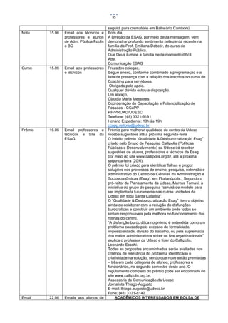 95


                                          seguirá para crematório em Balneário Camboriú.
Nota     15.06   Email aos técnicos e     Bom dia,
                 professores e alunos     A Direção da ESAG, por meio desta mensagem, vem
                 de Adm. Pública Fpolis   demonstrar profundo sentimento pela perda recente na
                 e BC                     família da Prof. Emiliana Debetir, do curso de
                                          Administração Pública.
                                          Que Deus ilumine a família neste momento difícil.
                                          Atte,
                                          Comunicação ESAG
Curso    15.06   Email aos professores    Prezados colegas,
                 e técnicos               Segue anexo, conforme combinado a programação e a
                                          lista de presença com a relação dos inscritos no curso de
                                          Coaching para servidores.
                                           Obrigada pelo apoio.
                                          Qualquer dúvida estou a disposição.
                                          Um abraço,
                                          Claudia Maria Messores
                                          Coordenação de Capacitação e Potencialização de
                                          Pessoas - CCaPP
                                          RH/PROAD/UDESC
                                          Telefone: (48) 3321-8191
                                          Horário Expediente: 13h às 19h
                                          ccapp.reitoria@udesc.br
Prêmio   16.06   Email professores e      Prêmio para melhorar qualidade de centro da Udesc
                 técnicos e Site da       recebe sugestões até a próxima segunda-feira
                 ESAG                     O inédito prêmio “Qualidade & Desburocratização Esag”
                                          criado pelo Grupo de Pesquisa Callipolis (Políticas
                                          Públicas e Desenvolvimento) da Udesc irá receber
                                          sugestões de alunos, professores e técnicos da Esag,
                                          por meio do site www.callipolis.org.br, até a próxima
                                          segunda-feira (20/6).
                                          O prêmio foi criado para identificar falhas e propor
                                          soluções nos processos de ensino, pesquisa, extensão e
                                          administrativo do Centro de Ciências da Administração e
                                          Socioeconômicas (Esag), em Florianópolis. Segundo o
                                          pró-reitor de Planejamento da Udesc, Marcus Tomasi, a
                                          iniciativa do grupo de pesquisa “servirá de modelo para
                                          ser implantada futuramente nas outras unidades da
                                          Udesc em toda Santa Catarina”.
                                          O “Qualidade & Desburocratização Esag” tem o objetivo
                                          ainda de colaborar com a redução de disfunções
                                          burocráticas e construir um ambiente onde todos se
                                          sintam responsáveis pela melhora no funcionamento das
                                          rotinas do centro.
                                          “A disfunção burocrática no prêmio é entendida como um
                                          problema causado pelo excesso de formalidade,
                                          impessoalidade, divisão do trabalho, ou pela supremacia
                                          dos meios administrativos sobre os fins organizacionais”,
                                          explica o professor da Udesc e líder do Callipolis,
                                          Leonardo Secchi.
                                          Todas as propostas encaminhadas serão avaliadas nos
                                          critérios de relevância do problema identificado e
                                          criatividade na solução, sendo que nove serão premiadas
                                          – três em cada categoria de alunos, professores e
                                          funcionários, no segundo semestre deste ano. O
                                          regulamento completo do prêmio pode ser encontrado no
                                          site www.callipolis.org.br.
                                          Assessoria de Comunicação da Udesc
                                          Jornalista Thiago Augusto
                                          E-mail: thiago.augusto@udesc.br
                                          Fone: (48) 3321-8142
Email    22.06   Emails aos alunos de          ACADÊMICOS INTERESSADOS EM BOLSA DE
 
