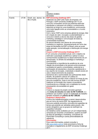 97


                                       Att
                                       ANDREA DOBES
                                       RH ESAG
Evento   27.06   Email aos alunos de   EDP University Challenge 2011
                 BC e Fpolis           Idealizado em 2007 pela matriz da empresa, em
                                       Portugal, o EDP University Challenge 2011 é um
                                       concurso universitário anual que pretende estimular
                                       estudantes a colocarem em prática o conhecimento
                                       adquirido ao longo do curso acadêmico, promovendo
                                       uma maior ligação entre as universidades e o mundo
                                       corporativo.
                                       Com o tema “EDP como empresa global de energia, líder
                                       em criação de valor, inovação e sustentabilidade”, o
                                       concurso é aberto a alunos das áreas de gestão,
                                       marketing, estratégia e comunicação de todas as
                                       universidades brasileiras.
                                       Os alunos deverão criar planos de comunicação,
                                       marketing ou negócios, necessariamente em torno das
                                       áreas de atividades da EDP no Brasil, entre as quais
                                       estão geração, comercialização e distribuição de energia
                                       elétrica.
                                       O que é o EDP University Challenge 2011?
                                       É um concurso universitário anual, com o objetivo de
                                       estimular a população acadêmica a aplicar os seus
                                       conhecimentos acadêmicos no desenvolvimento de um
                                       tema/projeto, no âmbito da estratégia e marketing e
                                       comunicação.
                                       Considerando a importância da existência de uma
                                       relação de proximidade e de parceria entre empresas,
                                       sociedade em geral e universidades, pretende-se a
                                       participação de estudantes e docentes capitalizando o
                                       seu espírito de inovação, criatividade e desafio tendo em
                                       vista o desenvolvimento de projectos.
                                       Queremos dar a oportunidade aos participantes deste
                                       desafio, de poderem colocar em prática os
                                       conhecimentos que têm vindo a adquirir ao longo do seu
                                       percurso acadêmico. Esta é uma das formas da EDP
                                       colaborar na formação dos nossos universitários,
                                       incentivando-os a interagir com a realidade do mundo
                                       empresarial e da sociedade em geral.
                                       Prémio
                                       O aluno ou equipe do projeto vencedor ganhará
                                       uma bolsa de estudos no valor de R$ 15.000,00, e o
                                       professor que auxiliar o grupo na realização do trabalho
                                       também receberá um prêmio de R$ 7.000,00.
                                       Projectos a desenvolver
                                       O tema dos trabalhos/projetos a serem desenvolvidos
                                       gira em torno da marca EDP. No regulamento do
                                       concurso poderão encontrar uma série de sugestões de
                                       temas que poderão ser adotadas pelos grupos, não
                                       sendo obrigatório que os grupos se restrinjam às
                                       sugestões indicadas.
                                       Os trabalhos serão avaliados por um júri independente,
                                       composto por docentes universitários, quadros da EDP
                                       da área da estratégia e marketing, consultores da
                                       PremiValor Consulting e outras personalidades de
                                       referência.
                                       Informações
                                       Para mais informações, poderá consultar o
                                       site www.edpbr.com.br onde encontrará a ficha de
                                       inscrição e o regulamento do EDP University Challenge
                                       2011.
 