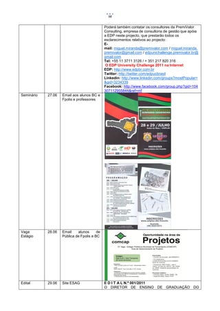98


                                              Poderá também contatar os consultores da PremiValor
                                              Consulting, empresa de consultoria de gestão que apóia
                                              a EDP neste projecto, que prestarão todos os
                                              esclarecimentos relativos ao projecto:
                                              E-
                                              mail: miguel.miranda@premivalor.com / miguel.miranda.
                                              premivalor@gmail.com / edpunichallenge.premivalor.br@
                                              gmail.com
                                              Tel: +55 11 3711 3126 / + 351 217 820 316
                                              O EDP University Challenge 2011 na Internet
                                              EDP: http://www.edpbr.com.br
                                              Twitter: http://twitter.com/edpucbrasil
                                              Linkedin: http://www.linkedin.com/groups?mostPopular=
                                              &gid=3234339
                                              Facebook: http://www.facebook.com/group.php?gid=104
                                              307112955844&ref=mf
Seminário   27.06   Email aos alunos BC e
                    Fpolis e professores




Vaga        28.06   Email    alunos      de
Estágio             Pública de Fpolis e BC




Edital      29.06   Site ESAG                 E D I T A L N.º 001/2011
                                              O DIRETOR DE ENSINO DE GRADUAÇÃO DO
 
