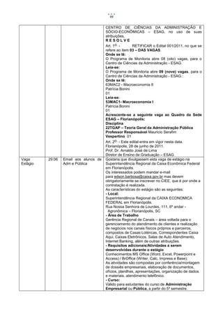 99


                                        CENTRO DE CIÊNCIAS DA ADMINISTRAÇÃO E
                                        SÓCIO-ECONÔMICAS – ESAG, no uso de suas
                                        atribuições,
                                        RESOLVE
                                        Art. 1o. -       RETIFICAR o Edital 001/2011, no que se
                                        refere ao item 03 – DAS VAGAS.
                                        Onde se lê:
                                        O Programa de Monitoria abre 08 (oito) vagas, para o
                                        Centro de Ciências da Administração - ESAG.
                                        Leia-se:
                                        O Programa de Monitoria abre 09 (nove) vagas, para o
                                        Centro de Ciências da Administração - ESAG.:
                                        Onde se lê:
                                        63MAC2 - Macroeconomia II
                                        Patrícia Bonini
                                        01
                                        Leia-se:
                                        53MAC1- Macroeconomia I
                                        Patrícia Bonini
                                        01
                                        Acrescente-se a seguinte vaga ao Quadro da Sede
                                        ESAG – Florianópolis:
                                        Disciplina
                                        22TGAP – Teoria Geral da Administração Pública
                                        Professor Responsável Mauricio Serafim
                                        Vespertino 01
                                        Art. 2o. - Este edital entra em vigor nesta data.
                                        Florianópolis, 28 de junho de 2011.
                                        Prof. Dr. Arnaldo José de Lima
                                        Diretor de Ensino de Graduação – ESAG
Vaga      29.06   Email aos alunos de   Gostaria que divulgassem esta vaga de estágio na
Estágio           Adm e Pública         Superintendência Regional da Caixa Econômica Federal
                                        em Florianópolis.
                                        Os interessados podem mandar e-mail
                                        para edson.barbosa@caixa.gov.br mas devem
                                        obrigatoriamente se inscrever no CIEE, que é por onde a
                                        contratação é realizada.
                                        As características do estágio são as seguintes:
                                        - Local:
                                        Superintendência Regional da CAIXA ECONOMICA
                                        FEDERAL em Florianópolis.
                                        Rua Nossa Senhora de Lourdes, 111, 6º andar -
                                          Agronômica – Florianópolis, SC
                                        - Área de Trabalho
                                        Gerência Regional de Canais – área voltada para o
                                        gerenciamento do atendimento de clientes e realização
                                        de negócios nos canais físicos próprios e parceiros,
                                        compostos de Casas Lotéricas, Correspondentes Caixa
                                        Aqui, Caixas Eletrônicos, Salas de Auto Atendimento,
                                        Internet Banking, além de outras atribuições.
                                        - Requisitos adicionais/Atividades a serem
                                        desenvolvidas durante o estágio
                                        Conhecimentos MS Office (Word, Excel, Powerpoint e
                                        Access) / BrOffice (Writer, Calc, Impress e Base);
                                        As atividades são compostas por conferência/montagem
                                        de dossiês empresariais, elaboração de documentos,
                                        ofícios, planilhas, apresentações, organização de dados
                                        e materiais, atendimento telefônico.
                                        - Curso:
                                        Válido para estudantes do curso de Administração
                                        Empresarial ou Pública, a partir do 5º semestre.
 