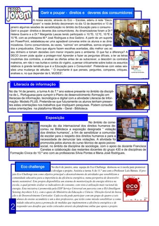 Gerir e poupar - direitos e deveres dos consumidores
                    A nossa escola, através do Eco – Escolas, aderiu à rede “Deco-
                    jovem” e neste âmbito decorreram no dia 12 de dezembro e 13 de
 janeiro algumas sessões de sensibilização no âmbito da Educação para o consumo -
 Gerir e poupar- direitos e deveres dos consumidores. As dinamizadoras foram a Dr.ª
 Helena Guerra e a Dr.ª Margarida Lascas tendo participado o 10.ºD, 12.ºC, 10.ºE e
 10.ºB, com as professores M.ª José Rodrigues e Ana Gaibino. A partir de um suporte
 em PowerPoint, estabeleceu-se uma agradável conversa entre os alunos e as dina-
 mizadoras. Como consumidores, às vezes, “caímos” em armadilhas, somos engana-
 dos e prejudicados. Claro que alguns fazem escolhas acertadas, dão melhor uso ao
 seu dinheiro e tomam decisões com menor impacto para o ambiente. O que faz a diferença? A
 DECO Jovem pode ajudar a proteger-nos! Aprender a fazer as perguntas difíceis, a ler as letras
 miudinhas dos contratos, a analisar as ofertas antes de as subscrever, a descobrir os contratos
 matreiros, em não ir nas burlas e contos do vigário, a pensar criticamente sobre todos os assuntos
 relativos à grande temática que é a Educação para o Consumidor! Pretende-se com estas ses-
 sões uma mudança de atitudes. “ O importante é que penses, perguntes, compares, critiques,
 analises e, no que depender de ti, MUDES”.



   Literacia de informação
No dia 14 de janeiro, a turma A do 7.º ano esteve presente no âmbito da discipli-
na de L. Portuguesa para cumprir o Plano de desenvolvimento /formação em
literacias de informação, tecnológica e digital com a atividade Literacia de Infor-
mação- Modelo PLUS. Pretende-se que futuramente os alunos tenham presen-
tes estas orientações nos trabalhos que impliquem pesquisas. Podem consultar
estas orientações na plataforma Moodle - Geral - Biblioteca.


                                 Exposição
                                                          No âmbito da come-
                     moração do dia internacional dos direitos humanos de-
                     correu na Biblioteca a exposição designada “ violação
                     dos direitos humanos”, a fim de sensibilizar a comunida-
                     de escolar para o respeito dos direitos humanos e para a
                     necessidade de denunciar tais violações. A atividade foi
                     promovida pelos alunos do curso técnico de apoio psicos-
                     social, no âmbito da disciplina de sociologia, com o apoio da docente Francisca
                     Canelas e colaboração das restantes docentes do grupo 430 e de disciplinas de
Formação Cívica do 10.º ano com as professoras Sílvia Pontes e Maria José Rodrigues.



          Eco challenge                No dia 6 de janeiro, uma equipa do Eco Challenge deslocou-se à escola para promover
                                       e divulgar o projeto. Assistiu a turma A do 11.º ano com o Professor Luís Bentes. O pro-
  jeto Eco Challenge tem como objetivo principal o desenvolvimento de atividades que sensibilizem a
  comunidade educativa para a importância da eficiência energética, numa perspetiva de desenvolvi-
  mento sustentável. Este projeto disponibiliza um sistema de monitorização da energia elétrica na
  escola, o qual permite avaliar os indicadores de consumo, com vista à utilização mais racional da
  energia. Esta iniciativa é promovida pela EDP Serviço Universal em parceria com a ISA (Intelligent
  Sensing Anywhere S.A.), com o apoio do Ministério da Educação e Ciência / Direção-Geral de Inova-
  ção e de Desenvolvimento Curricular. Cada escola pode participar com um grupo de quatro a seis
       alunos do ensino secundário e um a dois professores, que terão como missão sensibilizar a comu-
       nidade educativa para a promoção de medidas que implementem a eficiência energética e de

 2     responder aos desafios que serão colocados através da plataforma online que apoia o projeto.
 
