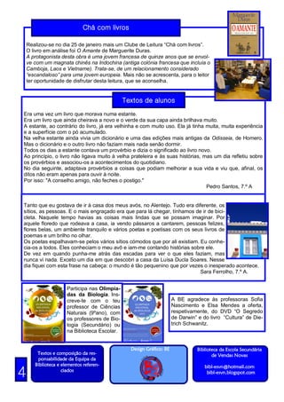 Chá com livros

    Realizou-se no dia 25 de janeiro mais um Clube de Leitura “Chá com livros”.
    O livro em análise foi O Amante de Marguerite Duras.
    A protagonista desta obra é uma jovem francesa de quinze anos que se envol-
    ve com um magnata chinês na Indochina (antiga colónia francesa que incluía o
    Camboja, Laos e Vietname). Trata-se, de um relacionamento considerado
    “escandaloso” para uma jovem europeia. Mais não se acrescenta, para o leitor
    ter oportunidade de disfrutar desta leitura, que se aconselha.


                                               Textos de alunos
Era uma vez um livro que morava numa estante.
Era um livro que ainda cheirava a novo e o verde da sua capa ainda brilhava muito.
A estante, ao contrário do livro, já era velhinha e com muito uso. Ela já tinha muita, muita experiência
e a superfície com o pó acumulado.
Na velha estante ainda vivia um dicionário e uma das edições mais antigas da Odisseia, de Homero.
Mas o dicionário e o outro livro não faziam mais nada senão dormir.
Todos os dias a estante contava um provérbio e dizia o significado ao livro novo.
Ao princípio, o livro não ligava muito à velha prateleira e às suas histórias, mas um dia refletiu sobre
os provérbios e associou-os a acontecimentos do quotidiano.
No dia seguinte, adaptava provérbios a coisas que podiam melhorar a sua vida e viu que, afinal, os
ditos não eram apenas para ouvir à noite.
Por isso: "A conselho amigo, não feches o postigo."
                                                                                Pedro Santos, 7.º A


Tanto que eu gostava de ir à casa dos meus avós, no Alentejo. Tudo era diferente, os
sítios, as pessoas. E o mais engraçado era que para lá chegar, tínhamos de ir de bici-
cleta. Naquele tempo havias as coisas mais lindas que se possam imaginar. Por
aquele floredo que rodeava a casa, ia vendo pássaros a cantarem, pessoas felizes,
flores belas, um ambiente tranquilo e vários poetas e poetisas com os seus livros de
poemas e um brilho no olhar.
Os poetas espalhavam-se pelos vários sítios cómodos que por ali existiam. Eu conhe-
cia-os a todos. Eles conheciam o meu avô e iam-me contando histórias sobre ele.
De vez em quando punha-me atrás das escadas para ver o que eles faziam, mas
nunca vi nada. Exceto um dia em que descobri a casa da Luísa Ducla Soares. Nesse
dia fiquei com esta frase na cabeça: o mundo é tão pequenino que por vezes o inesperado acontece.
                                                                          Sara Ferrolho, 7.º A.


                      Participa nas Olimpía-
                      das da Biologia. Ins-
                      creve-te com o teu                              A BE agradece às professoras Sofia
                      professor de Ciências                           Nascimento e Elsa Mendes a oferta,
                      Naturais (9ºano), com                           respetivamente, do DVD “O Segredo
                      os professores de Bio-                          de Darwin” e do livro “Cultura” de Die-
                      logia (Secundário) ou                           trich Schwanitz.
                      na Biblioteca Escolar.


                                                 Design Gráfico: BE              Biblioteca da Escola Secundária
        Textos e composição da res-                                                     de Vendas Novas
        ponsabilidade da Equipa da
       Biblioteca e elementos referen-                                              bibl-esvn@hotmail.com
4                   ciados                                                           bibl-esvn.blogspot.com
 