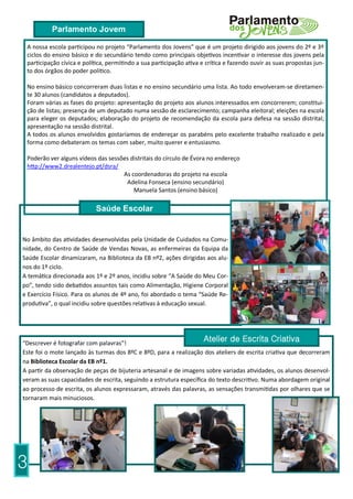 Parlamento Jovem

 A nossa escola participou no projeto “Parlamento dos Jovens” que é um projeto dirigido aos jovens do 2º e 3º
 ciclos do ensino básico e do secundário tendo como principais objetivos incentivar o interesse dos jovens pela
 participação cívica e política, permitindo a sua participação ativa e crítica e fazendo ouvir as suas propostas jun-
 to dos órgãos do poder político.

 No ensino básico concorreram duas listas e no ensino secundário uma lista. Ao todo envolveram-se diretamen-
 te 30 alunos (candidatos a deputados).
 Foram várias as fases do projeto: apresentação do projeto aos alunos interessados em concorrerem; constitui-
 ção de listas; presença de um deputado numa sessão de esclarecimento; campanha eleitoral; eleições na escola
 para eleger os deputados; elaboração do projeto de recomendação da escola para defesa na sessão distrital;
 apresentação na sessão distrital.
 A todos os alunos envolvidos gostaríamos de endereçar os parabéns pelo excelente trabalho realizado e pela
 forma como debateram os temas com saber, muito querer e entusiasmo.

 Poderão ver alguns vídeos das sessões distritais do círculo de Évora no endereço
 http://www2.drealentejo.pt/dsra/
                                    As coordenadoras do projeto na escola
                                     Adelina Fonseca (ensino secundário)
                                        Manuela Santos (ensino básico)

                           Saúde Escolar


No âmbito das atividades desenvolvidas pela Unidade de Cuidados na Comu-
nidade, do Centro de Saúde de Vendas Novas, as enfermeiras da Equipa da
Saúde Escolar dinamizaram, na Biblioteca da EB nº2, ações dirigidas aos alu-
nos do 1º ciclo.
A temática direcionada aos 1º e 2º anos, incidiu sobre “A Saúde do Meu Cor-
po”, tendo sido debatidos assuntos tais como Alimentação, Higiene Corporal
e Exercício Físico. Para os alunos de 4º ano, foi abordado o tema “Saúde Re-
produtiva”, o qual incidiu sobre questões relativas à educação sexual.




“Descrever é fotografar com palavras”!
                                                                     Atelier de Escrita Criativa
Este foi o mote lançado às turmas dos 8ºC e 8ºD, para a realização dos ateliers de escrita criativa que decorreram
na Biblioteca Escolar da EB nº1.
A partir da observação de peças de bijuteria artesanal e de imagens sobre variadas atividades, os alunos desenvol-
veram as suas capacidades de escrita, seguindo a estrutura específica do texto descritivo. Numa abordagem original
ao processo de escrita, os alunos expressaram, através das palavras, as sensações transmitidas por olhares que se
tornaram mais minuciosos.




3
 