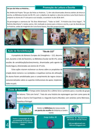 De que são feitas as Histórias…                   Promoção da Leitura e Escrita

 No âmbito do Projeto “De que são feitas as Histórias…”), têm sido dinamizados diversos ateliers de leitura e
 escrita, na Biblioteca Escolar da EB nº2, com o objetivo de explorar a obra da escritora Luísa Ducla Soares e
 preparar os alunos do 1º ciclo para a sua receção, a acontecer no dia 18 de abril.

 Os personagens e aventuras de “Os Ovos Misteriosos”, “Todos no Sofá”, “A História das Cinco Vogais”, “O
 Ratinho Marinheiro” e tantos outros, têm motivado os alunos para a leitura e escrita, a par da diversão que
 as histórias, saídas do imaginário de Luísa Ducla Soares, lhes têm proporcionado.




  Ação de Sensibilização                          “Dia do 112”
       A propósito do Número Europeu de Emergência – 112, decorre-
ram, durante o mês de fevereiro, na Biblioteca Escolar da EB nº2, várias
sessões de sensibilização/esclarecimento, dinamizadas pelo agente da
Escola Segura, direcionadas aos alunos do 1º ciclo.
       Estas ações visaram esclarecer os alunos sobre os propósitos da
criação deste número e as condições e respetivas normas de utilização.
Os alunos foram sensibilizados para o cumprimento de regras cívicas e
consciencializados sobre os suportes institucionais de apoio, implemen-
tados no país.


  Clube de leitura              O Tempo entre Costuras foi o último livro e pretexto para a reunião do grupo
                 de leitores “Chá com livros”. Trata de uma história de espionagem que tem como pano de
                 fundo a Guerra Civil Espanhola e a Segunda Guerra Mundial, com cenários como Marrocos,
                 Espanha e Portugal.

                    Durante o
                                           Existe na biblioteca da nossa escola
                                         um ponto de recolha de tinteiros e toners
                                                           vazios

                                                    Design Gráfico: BE              Bibliotecas do Agrupamento
        Textos e composição da res-
                                                                                     de Escolas de vendas Novas
        ponsabilidade da Equipa da
       Biblioteca e elementos referen-
                                                                                       bibl-esvn@hotmail.com
4                   ciados
                                                                                        bibl-esvn.blogspot.com
 