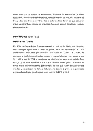 20
Observa-se que os setores de Alimentação, Auxiliares de Transportes (terminais
rodoviários, concessionárias de rodovias, estacionamentos de veículos, auxiliares de
transportes terrestre e aquaviário, etc.) e cultura e lazer foram os que obtiveram
maior crescimento no número de empresas. Apenas o aluguel de veículos registrou
pequena redução.
INFORMAÇÕES TURÍSTICAS
Disque Bahia Turismo
Em 2014, o Disque Bahia Turismo apresentou um total de 20.099 atendimentos,
com destaque significativo no mês de junho, tendo um quantitativo de 7.803
atendimentos, motivados principalmente pela Copa do Mundo FIFA 2014. Ao
comparar o total de atendimentos anuais, é possível observar que, desde o ano
2012 até o final de 2014, a quantidade de atendimentos vem se reduzindo. Essa
redução pode estar relacionada aos novos recursos tecnológicos, bem como às
novas mídias disponíveis como, por exemplo, os sites que fazem a divulgação dos
eventos que acontecem na Bahia e do turismo no Estado. O gráfico a seguir mostra
o comportamento dos atendimentos entre os anos de 2012 a 2014.
 