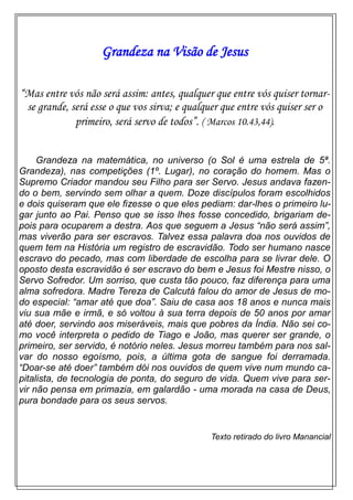 Grandeza na Visão de Jesus
“Mas entre vós não será assim: antes, qualquer que entre vós quiser tornar-
se grande, será esse o que vos sirva; e qualquer que entre vós quiser ser o
primeiro, será servo de todos”. ( Marcos 10.43,44).
Grandeza na matemática, no universo (o Sol é uma estrela de 5ª.
Grandeza), nas competições (1º. Lugar), no coração do homem. Mas o
Supremo Criador mandou seu Filho para ser Servo. Jesus andava fazen-
do o bem, servindo sem olhar a quem. Doze discípulos foram escolhidos
e dois quiseram que ele fizesse o que eles pediam: dar-lhes o primeiro lu-
gar junto ao Pai. Penso que se isso lhes fosse concedido, brigariam de-
pois para ocuparem a destra. Aos que seguem a Jesus “não será assim”,
mas viverão para ser escravos. Talvez essa palavra doa nos ouvidos de
quem tem na História um registro de escravidão. Todo ser humano nasce
escravo do pecado, mas com liberdade de escolha para se livrar dele. O
oposto desta escravidão é ser escravo do bem e Jesus foi Mestre nisso, o
Servo Sofredor. Um sorriso, que custa tão pouco, faz diferença para uma
alma sofredora. Madre Tereza de Calcutá falou do amor de Jesus de mo-
do especial: “amar até que doa”. Saiu de casa aos 18 anos e nunca mais
viu sua mãe e irmã, e só voltou à sua terra depois de 50 anos por amar
até doer, servindo aos miseráveis, mais que pobres da Índia. Não sei co-
mo você interpreta o pedido de Tiago e João, mas querer ser grande, o
primeiro, ser servido, é notório neles. Jesus morreu também para nos sal-
var do nosso egoísmo, pois, a última gota de sangue foi derramada.
“Doar-se até doer” também dói nos ouvidos de quem vive num mundo ca-
pitalista, de tecnologia de ponta, do seguro de vida. Quem vive para ser-
vir não pensa em primazia, em galardão - uma morada na casa de Deus,
pura bondade para os seus servos.
Texto retirado do livro Manancial
 