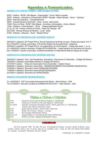 Agendas e Comunicados
AGENDA DO ROTARY PENHA - MÊS MARÇO E ABRIL

29/03 - Festiva - RCSP- São Miguel - Organização - Comp. Mario Lousada
30/03 - Palestra - Vereador e Companheiro RCSP- Tatuapé - Gilson Barreto - Tema: “ Catarata “
06/04 - Reunião Ordinária - Companheirismo
09/04 - Companheirismo Domiciliar - Casa - Comp. José Carlos
10/04- Porco no Role - RCSP- São Miguel - Convites e informações - Comp. Alberto
13/04 - Palestra - Victor Kobashi - Tema: “ Responsabilidade Social “
21,22, 23 / 04 - Penha X Penha X Penha - Hotel Trip Tatuapé - SP
Dia 23/04 - Almoço Nhoque do Moares - Local - Sede
27/04- Palestra - Gilcemar - Tema: “ Missão África “

EVENTOS DO DISTRITO: ANO ROTÁRIO 2010-11

26/03/2011 (sábado): 22º Projeto RYLA, Ass.de Rotarianos de M.das Cruzes– Clubes das áreas 10 e 11
24 a 27/03/2011 (quinta a domingo): VI Encontro Rotário da Amizade Brasil - Argentina
30/04/2011 (sábado): 23º Projeto RYLA, na Legião Mirim de Vila Prudente – Clubes das áreas 1, 3 e 8
27 a 29/05/2011 (sexta a domingo): Projeto RYLA ESPECIAL – Hotel Recanto da Cachoeira em Socorro
09 a 12/06/2011 (quinta a domingo): Conferência Distrital no Hotel Monte Real em Águas de Lindóia

EVENTOS DO DISTRITO: ANO ROTÁRIO 2011-12

02/04/2011 (sábado): Trein. dos Presidentes, Secretários, Tesoureiros e Protocolos – Colégio Rio Branco
16/04/2011 (sábado): Assembléia Distrital no Colégio Rio Branco
01/07/2011 (sexta) : Posse do Governador Ennio Caramella – Golden House
06/08/2011 (sábado): Seminário sobre DQA – DESENVOLVIMENTO DO QUADRO ASSOCIATIVO
27/08/2011 (sábado): Seminário sobre FUNDAÇÃO ROTÁRIA
17/09/2011 (sábado): Seminário sobre NOVAS GERAÇÕES
22/10/2011 (sábado): Seminário de CAPACITAÇÃO

EVENTO DE ROTARY INTERNATIONAL

21 a 25/05/2011: 102ª Convenção Internacional de Rotary – New Orleans - USA
19 a 21/05/2011: Reunião mundial do CONSELHO RYLA 2011 – New Orleans - USA




                              Visitas a Clubes e Distritos
   11/03           Seleção do Team-Leader do IGE para Inglaterra - EGD Ronald
   13/03           Seleção dos 4 membros do IGE para Inglaterra - EGD Ronald
   18 a 20/03      Seminário Treinamento Presidentes Eleitos - PETS, gestão 2011-12 - EGD Ronald
                   e Denize, Pres. Edison, Paulo Sato e Lúcia
   21/03           Rotary Club de Ourinhos - Distrito 4620 - Paulo Sato
   21/03           RCSp- Vila Formosa - Adriano e Lousada.
   22/03           RC-Guarulhos EGD Ronald e Denize
   23/03 e 24      Equipe trabalho p/ Convenção de 2015-Brasil EGD Ronald
   25/03           RCSP-Casa Verde - fundação EGD Ronald e Denize


                                               CURIOSIDADE

         Em 23 de março de 1905, faz hoje 106 anos foi realizada em Chicago a terceira reunião do Rotary , nessa
 reunião o club já contava com 15 sócios, além de ser escolhido como o nome do club seria Rotary Club, também
 foi indicado seu primeiro Presidente Silvestre Schiele.
                                                                          Colaboração do companheiro Lousada.
 