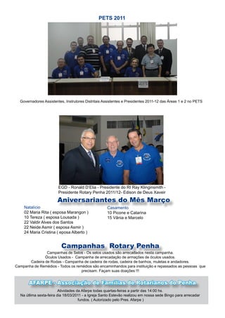 PETS 2011




  Governadores Assistentes, Instrutores Distritais Assistentes e Presidentes 2011-12 das Áreas 1 e 2 no PETS




                        EGD - Ronald D’Elia - Presidente do RI Ray Klinginsmith -
                        Presidente Rotary Penha 2011/12- Edison de Deus Xaveir

                       Aniversariantes do Mês Março
    Natalício                                       Casamento
    02 Maria Rita ( esposa Marangon )               10 Picone e Catarina
    10 Tereza ( esposa Lousada )                    15 Vânia e Marcelo
    22 Valdir Alves dos Santos
    22 Neide Asmir ( esposa Asmir )
    24 Maria Cristina ( eposa Alberto )


                         Campanhas Rotary Penha
                Campanhas de Selos - Os selos usados são arrecadados nesta campanha.
               Óculos Usados - Campanha de arrecadação de armações de óculos usados.
       Cadeira de Rodas - Campanha de cadeira de rodas, cadeira de banhos, muletas e andadores.
Campanha de Remédios - Todos os remédios são encaminhandos para instituição e repassados as pessoas que
                                   precisam. Façam suas doações !!!


       AFARPE - Associação de Famílias de Rotarianos do Penha
                         Atividades da Afarpe todas quartas-feiras a partir das 14:00 hs.
  Na útlima sexta-feira dia 18/03/2011 - a Igreja Santo Estevão realizou em nossa sede Bingo para arrecadar
                                     fundos. ( Autorizado pelo Pres. Afarpe )
 
