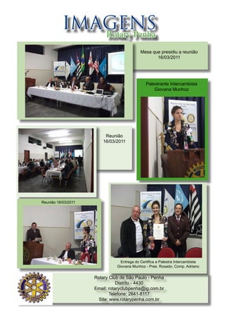 IMAGENS
             Rotary Penha
                                            Mesa que presidiu a reunião
                                                   16/03/2011




                                               Palestrante Intercambista
                                                   Giovana Munhoz




                          Reunião
                         16/03/2011




Reunião 16/03/2011




                                 Entrega do Certifica a Palestra Intercambista
                               Giovana Munhoz - Pres. Rosado, Comp. Adriano


                     Rotary Club de São Paulo - Penha
                                Distrito - 4430
                     Email: rotaryclubpenha@ig.com.br
                             Telefone: 2641-8117
                       Site: www.rotarypenha.com.br
 