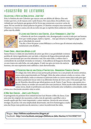 Boletim Informativo das Bibliotecas Escolares do Agrupamento de Escolas Dr. Júlio Martins                DEZ 2012


>Sugestão de leituras
Celestino, o Rato da Biblioteca, José Váz
Esta é a história do rato Celestino que nasceu com um defeito de fabrico. Dos sete
irmãos que teve, só ele nasceu com o pelo branco. Por causa disso, foi acolhido e aca-
rinhado por um homem que gostava de ler livros que ensinavam a escrever cartas de
amor. Por ter ouvido ler tantas palavras de gostar, o Celestino arranjou uma namorada.
Chamava-se Aurora e casou com ela na noite em que os espíritos bons andavam à solta
pelas ruas da cidade.
                          O Livro das Contas e dos Contos, Elsa Fernandes e José Vaz
                          …a história de um livro comprido, roto, desengonçado e escrito à mão por um homem
                          bom que vendia pregos, tijolos e tapetes… mas que deixava os fregueses pagar os arti-
                          gos à velocidade do caracol.
                           Um dia, o livro foi parar a uma biblioteca e os livros que ali estavam estacionados
                          exclamaram com desdém…

Fanny Owen, Agustina Bessa-Luís
Fanny Owen é o relato de uma história de amor que deve a sua genialidade à mistura
perfeita de vários ingredientes: por um lado, o domínio da língua demonstrado pela
autora, caracterizado por um tom intimista e real. Por outro lado, o reflexo claro e
contundente da sociedade retratada no romance. A decadência da burguesia desenha
os seus traços em cada linha, em cada página. E tudo isso gira em torno da essência
humana, nas suas expressões mais sublimes e mais desventuradas.

                O Primeiro Ano de uma Escola Fantástica, Margarida Fonseca Santos
                O Colégio das Artes abria as suas portas pela primeira vez a um projeto de ensino artístico,
                nunca antes experimentado em Portugal. Além das aulas comuns a todos os cursos, e das
                aulas individuais, todas as semanas se juntavam todos os cursos numa única aula para que
                os alunos pudessem trocar entre si as diferentes formas de viver a arte. E foi assim que Tia-
                go, de Desenho, descobriu que afinal gostava era de Teatro. E que Teresa, cuja paixão era a
                música clássica se rendeu aos encantos dos sons jazzísticos. Nesta escola todos descobriram
                coisas novas, desde os professores aos alunos, formando uma verdadeira comunidade, onde
o lema era o fascinante encontro entre as artes.

A Mãe Que Chovia , José Luís Peixoto
O protagonista do primeiro livro infantil de José Luís Peixoto é filho da chuva. Com
uma mãe tão original, tão necessária a todos, tem de aprender a partilhar com o
mundo aquilo que lhe é mais importante: o amor materno. Através de uma ternura
invulgar, de poesia e de uma simplicidade desarmante, este livro homenageia e exalta
uma das forças mais poderosas da natureza: o amor incondicional das mães.



    Blogue : http://bibliotecasjuliomartins.blogpot.pt/
    Facebook : http://www.facebook.com/pages/Bibliotecas-Júlio-Martins/117411595077157
 