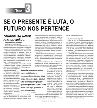 TESES GERAIS - PÁGINA 11
Tese 3
SE O PRESENTE É LUTA, O
FUTURO NOS PERTENCE
CONJUNTURA: NOVOS
JUNHOS VIRÃO ...
Uma mudança na correlação
de forças em nível mundial
A discussão de conjuntura é fundamental para
entendermos a correlação de forças e a disposição
da classe trabalhadora para lutar e nos mobilizar.
Uma boa análise de conjuntura tem que ser-
vir para compreensão da realidade a ponto de
fortalecer a nossa luta e nossa organização. Para
isso, faz-se necessário compreender a dinâmica
econômica do sistema capitalista; a relação dos
fenômenos globais com a dinâmica nacional e
local; e a disposição dos movimentos sociais de
fazer o enfrentamento político.
Do nosso ponto de vista, duas questões marcam
a conjuntura mundial: a primeira, a eclosão da crise
capitalista mundial a partir de 2008; a segunda, a
nova disposição de luta no
movimento de massas.
A crise econômica iniciada
em 2008 não é apenas mais
uma crise do sistema capita-
lista. Tem dimensões estrutu-
rais comparáveis à depressão
de 1929. Sua marca principal
foi o início de uma estagna-
ção econômica mais profun-
da e prolongada, superior em
dimensão às crises cíclicas
de momentos anteriores.
Também se observa um limite
maior à ofensiva ideológica
do capitalismo.
A crise parte do centro para a periferia. As altas
taxas de desemprego e em recessão em países
europeus revelam isso. A própria situação norte-
-americana revela sinais de desgaste econômico.
Com sua dominação colocada em xeque, os
Estados Unidos da América apelou para a espio-
nagem ampla e irrestrita, na qual teve Edward
Snowden como seu principal denunciante. Tal
fato revelou que o “Império do Tio Sam” utiliza-se
dos métodos mais sujos na sua política externa.
Nesse contexto, é preciso que nosso país garanta
asilo permanente e cidadania brasileira a Snowden
como gratidão política aos serviços prestados à
humanidade.
Neste cenário de crise econômica, a estabilida-
de ideológica e política começam a ruir. As mobi-
lizações, que aconteceram no mundo, no último
período, demonstram a fragilidade do modelo de
dominação.
A primavera Árabe, revoluções que derrotaram
as ditaduras de décadas, em janeiro de 2011, fo-
ram processos que apresentaram traços deste que
promete ser um novo período histórico.
Evidenciou-se o cará-
ter amplo do movimen-
to de massas, o peso da
juventude no interior do
movimento, a utilização
democrática das redes so-
ciais, bem como a ausência
de direções anticapitalistas
com influência entre as
massas, a maior contra-
dição de todo o processo
em curso. Os indignados
espanhóis, a juventude
portuguesa, o Ocuppy Wall
Street, a ira dos jovens ne-
gros na periferia de Londres
demonstraram que este novo ascenso das lutas
sociais não se restringia ao norte da África.
As mobilizações de junho de 2013 em nosso
país são parte deste processo.
Os ensinamentos de junho
O ano de 2013 foi um marco na história do
país. Milhões de pessoas tomaram as ruas para
protestar por melhores condições de vida. O Brasil,
que faz investimentos milionários para receber os
megaeventos, é o mesmo que a população agoniza
na fila do SUS, que não tem acesso à educação
de qualidade e sofre diariamente com o caos do
transporte público.
A população se reencontrou com a mobilização
e, consequentemente, com a sua força. Aprendeu
que é possível lutar e vencer, sem precisar que
uma pequena casta política lhe diga quais são as
suas necessidades. As passagens - o estopim para
a onda de manifestações - foram reduzidas em
todo o país. Obtivemos vitórias reais, obviamente,
porém muito aquém das profundas transforma-
ções que nossa sociedade precisa. Contudo as
lições de 2013 convergem para uma conclusão: a
população tem totais condições de promover essas
transformações.
Assim como nas mobilizações internacionais
anteriores, a ação de amplos setores da população
foi uma marca do processo. É verdade que o eixo
foi o alto valor das tarifas e a baixa qualidade do
transporte público, mas não podemos ignorar que
a defesa da saúde e da educação, o repúdio aos
gastos da Copa e da Olimpíada e o combate à cor-
rupção foram pontos-chave das jornadas de junho.
A disputa com os aparatos ideológicos também
se fizeram presentes. A tentativa de manipulação
das informações por parte dos meios de comunica-
ção foi um ponto questionado pelos manifestantes.
A Rede Globo, assim como os partidos políticos
tradicionais, foram rechaçados. Isso revelou o
desgaste do modelo de dominação e o avanço
primário da consciência coletiva.
A população se reencontrou
com a mobilização e,
consequentemente, com a sua
força. Aprendeu que é possível
lutar e vencer, sem precisar
que uma pequena e velha casta
política lhe diga quais são as
suas necessidades
 