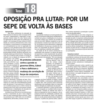 TESES GERAIS - PÁGINA 112
Tese 18
OPOSIÇÃO PRA LUTAR: POR UM
SEPE DE VOLTA ÀS BASES
Apresentação
	 Nós somos profissionais da educação da
Rede Estadual e de diversas redes municipais do Rio
de Janeiro, independentes e organizados no agru-
pamento sindical Unidos Pra Lutar, fizemos parte
da organização da última greve dos professores no
estado e nos municípios da base sindical do SEPE!
Devido aos inúmeros enfrentamentos entre a base
do sindicato e a atual diretoria na condução da gre-
ve e principalemente nos erros na negociação com
o governo e o STF, decidimos tomar parte na Frente
de Oposição pela Base. No entanto, para contribuir
com as teses de oposição, já que abrangem uma lar-
ga diversidade de ideias, decidimos apresentar uma
avaliação própria que denominamos: “Oposição pra
Lutar: por um SEPE de volta às bases” no intuito de
colaborar com os debates do congresso do SEPE e
para construir uma política
de unificação das lutas das
redes, para enfrentar os go-
vernos privatistas e corrup-
tos e lutar pela ampliação da
democracia e participação
da base em todas as instân-
cias do nosso sindicato. Com-
pomos a Frente de Oposição
pela Base porque entende-
mosqueadireçãodosindica-
to, especialmente durante a
última greve, não conseguiu
atender às demandas e propostas da base. Consi-
deramos que os pontos levantados nessa tese são
notórios e as críticas são compartilhadaspor grande
parte dos grevistas. O que queremos é a democra-
cia no sindicato porque essa é a melhor maneira de
prepará-lo para a luta. Assim como querem as bases
dos profissionais e trabalhadores da educação dos
municípios e do estado do Rio de Janeiro.
Acreditamosque2014seráumanodecisivopara
as lutas e movimentos do país e nossa categoria
deve ser parte fundamental desse processo. E para
isso precisamos que o SEPE volte a ser um sindicato
independente, democrático, classista e de luta.
Introdução
As profundas mudanças no mundo gestadas des-
de 2011 na primavera árabe foram manifestando-se
no Brasil com greves e mobilizações em um proces-
so de lutas continuo que culminou nas jornadas de
junho do ano 2013. Milhares invadiram as ruas do
país deixando o recado de que nada seria como an-
tes. As jornadas de junho expressaram a indignação
de trabalhadores e do povo que, cansados dos atro-
pelos e da impunidade de governos corruptos saí-
ram com toda força a enfrentar suas políticas.
No estado do Rio de Janeiro aconteceram as
mobilizações mais massivas e os abusos dos gastos
da Copa foram o motor impulsionador dos grandes
protestos. A educação foi um dos questionamentos
mais presentes nas passeatas, “Por uma educação
padrão FIFA!, O professor vale
mais que Neymar!” eram al-
guns dos cartazes sempre
presentes e as consignas rei-
vindicando saúde e educação
foram as mais agitadas.
Neste contexto a greve da
educação do 2013 foi parte e
continuidade deste processo.
Esta greve histórica que le-
vou milhares de profissionais
as ruas e foi exemplo de luta
e combatividade, enfrentou
o governo com força impondo no estado a consig-
na FORA CABRAL e, desmascarou definitivamente
o prefeito Paes. Estes governos foram duramente
questionados pela população depois da repressão
violenta infringida aos profissionais da educação.
A conjuntura favorável e a força da base pode-
riam ter conseguido um resultado melhor da greve.
Infelizmente a direção do sindicato não esteve à
altura da disposição de luta da categoria e da po-
pulação presente nas mobilizações, perdendo uma
importante oportunidade de vitória. Este balanço
deve ser uns dos pontos fundamentais de debate do
Congresso. A política dos governos Dilma, Cabral e
Paes continua apontando a privatização e sucatea-
mento da educação pública.
O ano 2014 iniciou-se com várias categorias en-
frentando estas políticas e as pautas pendentes das
jornadas de junho. A conjuntura continua favorável
e a educação é uma das pautas reivindicativas prin-
cipais. A categoria deve continuar sua luta e precisa
de uma direção democrática, que acredite na força
da base e tenha disposição para enfrentar os gover-
nos até as últimas consequências. O Congresso deve
apontar um plano de luta e a direção deve impulsio-
nar junto à base este processo de forma democráti-
ca e participativa.
Conjuntura nacional
As jornadas de junho de 2013 expressaram com
contundência o processo de lutas que vinha se ges-
tando desde 2011 com fortes greves de diversas ca-
tegorias (construção civil, bombeiros, metalúrgicos,
educação, correios, rodoviários) e mobilizações po-
pulares e juvenis.
Os protestos colocaram contra a parede os go-
vernos Dilma, Cabral e Paes e definiram a mudança
de correlação de forças da conjuntura. Manifesta-
ram a indignação de milhares contra as políticas de
sucateamento, arrocho salarial, privatizações, reti-
rada de direitos e corrupção dos governos, e ques-
tionaram o regime.
O ano 2014 se iniciou na tônica e lembrança de
junho. Manifestações das comunidades contra as
remoções, explosão social no Maranhão, protestos
dosSemtetoemSãoPaulo,rolezinhosdajuventude.
Fortes greves de rodoviários, correios e profissionais
da saúde em Porto Alegre e servidores municipais
de Jacareí (SP). No Rio de Janeiro lutam os hospitais
federais, os metalúrgicos da Comperj e cresce a in-
satisfação com mos transportes públicos provocan-
do pula roleta e fortes protestos. O funcionalismo
público federal (Condesef, Fasubra) e a CNTE pres-
sionados pelas bases marcaram greve para março.
Ainda que saibamos que a direção dessas entidades
não pretendam convocar greves para vencer e sim
para obter espaço no governo, consideramos que o
Os protestos colocaram
contra a parede os
governos Dilma, Cabral
e Paes e definiram a
mudança de correlação de
forças da conjuntura
 
