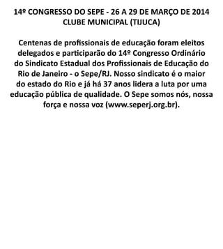 14º CONGRESSO DO SEPE - 26 A 29 DE MARÇO DE 2014
CLUBE MUNICIPAL (TIJUCA)
Centenas de profissionais de educação foram eleitos
delegados e participarão do 14º Congresso Ordinário
do Sindicato Estadual dos Profissionais de Educação do
Rio de Janeiro - o Sepe/RJ. Nosso sindicato é o maior
do estado do Rio e já há 37 anos lidera a luta por uma
educação pública de qualidade. O Sepe somos nós, nossa
força e nossa voz (www.seperj.org.br).
 