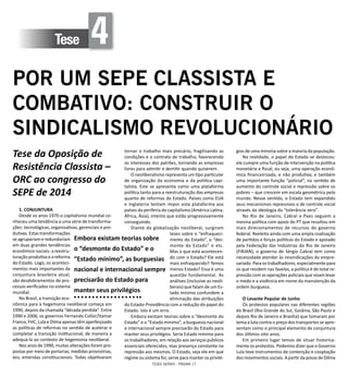 TESES GERAIS - PÁGINA 17
Tese 4
POR UM SEPE CLASSISTA E
COMBATIVO: CONSTRUIR O
SINDICALISMO REVOLUCIONÁRIO
Tese da Oposição de
Resistência Classista –
ORC ao congresso do
SEPE de 2014
1. CONJUNTURA
Desde os anos 1970 o capitalismo mundial co-
nheceu uma tendência a uma série de transforma-
ções: tecnológicas, organizativas, gerenciais e pro-
dutivas. Estas transformações
se agrupariam e redundariam
em duas grandes tendências
econômico-sociais: a reestru-
turação produtiva e a reforma
do Estado. Logo, os aconteci-
mentos mais importantes da
conjuntura brasileira atual,
são desdobramentos de pro-
cessos verificados no sistema
mundial.
No Brasil, a transição eco-
nômica para a hegemonia neoliberal começa em
1990, depois da chamada “década perdida”. Entre
1990 e 2006, os governos Fernando Collor/Itamar
Franco, FHC, Lula e Dilma apenas têm aperfeiçoado
as políticas de reformas no sentido de acelerar e
completar a transição institucional, de maneira a
adequá-la ao contexto de hegemonia neoliberal.
Nos anos de 1990, muitas alterações foram pro-
postas por meio de portarias, medidas provisórias,
leis, emendas constitucionais. Todas objetivaram
tornar o trabalho mais precário, fragilizando as
condições e o contrato de trabalho, favorecendo
os interesses dos patrões, tornando as empresas
livres para admitir e demitir quando quiserem.
O neoliberalismo representa um tipo particular
de organização da economia e da política capi-
talista. Este se apresenta como uma plataforma
política tanto para a reestruturação das empresas
quanto de reformas do Estado. Países como EUA
e Inglaterra tentam impor esta plataforma aos
países da periferia do capitalismo (América Latina,
África, Ásia), intento que estão progressivamente
conseguindo.
Diante da globalização neoliberal, surgiram
teses sobre o “enfraqueci-
mento do Estado”, o “des-
monte do Estado” e etc.
Mas o que está acontecen-
do com o Estado? Ele está
mais enfraquecido? Temos
menos Estado? Essa é uma
questão fundamental. As
análises (inclusive as neoli-
berais) que falam de um Es-
tado mínimo confundem a
eliminação das atribuições
do Estado-Providência com a redução do papel do
Estado. Isto é um erro.
Embora existam teorias sobre o “desmonte do
Estado” e o “Estado mínimo”, a burguesia nacional
e internacional sempre precisarão do Estado para
manter seus privilégios. Seria Estado mínimo para
os trabalhadores, em relação aos serviços públicos
essenciais oferecidos, mas presença constante na
repressão aos mesmos. O Estado, seja ele em que
regime ou sistema for, serve para manter os privilé-
gios de uma minoria sobre a maioria da população.
Na realidade, o papel do Estado se deslocou:
ele cumpre uma função de intervenção na política
monetária e fiscal, ou seja, uma operação econô-
mica financeirizada, e não produtiva; e também
uma importante função “policial”, no sentido de
aumento do controle social e repressão sobre os
pobres – que crescem em escala geométrica pelo
mundo. Nesse sentido, o Estado tem expandido
seus mecanismos repressivos e de controle social
através da ideologia da “tolerância zero”.
No Rio de Janeiro, Cabral e Paes seguem a
mesma política com apoio do PT que resultou em
mais direcionamentos de recursos do governo
federal. Reeleito ainda com uma ampla coalização
de partidos e forças políticas do Estado e apoiado
pela Federação das Indústrias do Rio de Janeiro
(FIRJAN), o governo de Sérgio Cabral tem como
necessidade atender às reivindicações do empre-
sariado. Para os trabalhadores, especialmente para
os que residem nas favelas, a política é de total re-
pressão com as operações policiais que visam levar
o medo e a violência em nome da manutenção da
ordem burguesa.
O Levante Popular de Junho
Os protestos populares nas diferentes regiões
do Brasil (Rio Grande do Sul, Goiânia, São Paulo e
depois Rio de Janeiro e Brasília) que tomaram por
tema a luta contra o preço dos transportes se apre-
sentam como o principal elemento de conjuntura
dos últimos oito anos.
Em primeiro lugar temos de situar historica-
mente os protestos. Podemos dizer que o Governo
Lula teve instrumentos de contenção e cooptação
dos movimentos sociais. A partir da posse de Dilma
Embora existam teorias sobre
o “desmonte do Estado” e o
“Estado mínimo”, as burguesias
nacional e internacional sempre
precisarão do Estado para
manter seus privilégios
 