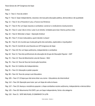 TESES GERAIS - PÁGINA 2
Teses Gerais do 14º Congresso do Sepe
Índice
Pág. 3 – Tese 1: Fora da ordem
Pág. 9 – Tese 2: Sepe independente, classista e de luta pela educação pública, democrática e de qualidade
Pág. 11 – Tese 3: Se o Presente é Luta, o Futuro nos Pertence
Pág. 17 – Tese 4: Por um Sepe classista e combativo: construir o sindicalismo revolucionário
Pág. 24 – Tese 5: Lutar não é crime. Lutar é um direito. Unidade para lutar. Outros junhos virão
Pág. 32 – Tese 6: Refundar o Sepe – Oposição Sindical
Pág. 38 – Tese 7: A luta é educadora, quem decide é a base!
Pág. 46 – Tese 8: Um mundo que muda pelo grito dos excluídos, explorados e injustiçados!
Pág. 50 – Tese 9: Comitê de Luta Classista ao 14º Congresso do Sepe
Pág. 57 – Tese 10: Por um Sepe autônomo, independente e combativo
Pág. 64 - Tese 11: Tese dos profissionais da educação do Grupo de Educação Popular – GEP
Pág. 72 – Tese 12: Tese do Movimento Luta de Classes – MLC
Pág. 76 – Tese 13: Tese da Tese da Construção Socialista
Pág. 83 - Tese 14: Coletivo de Independentes
Pág. 91 – Tese 15: Educação e poder popular
Pág. 98 – Tese 16: Tese do campo Luta Educadora
Pág. 105 – Tese 17: O Sepe que não teme dizer seu nome - Educadores da Intersindical
Pág. 112 – Tese 18: Oposição para lutar: por um Sepe de volta às bases
Pág. 117 – Tese 19: Avança a resistência popular: o Sepe combativo resiste autônomo, independente e democrático
Pág. 125 – Tese 20: Movimento Pró CNTE: por um Sepe independente, forte e da categoria
Pág. 132 - Tese 21: SEPE NAS RUAS, O CAMINHO É A LUTA
 