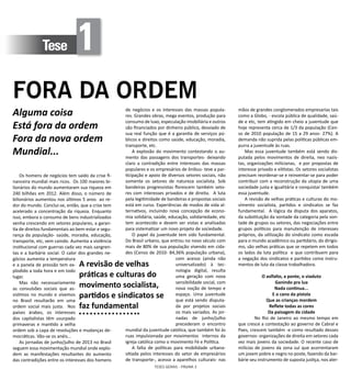 TESES GERAIS - PÁGINA 3
Os homens de negócios tem saído da crise fi-
nanceira mundial mais ricos. Os 100 maiores bi-
lionários do mundo aumentaram sua riqueza em
240 bilhões em 2012. Além disso, o número de
bilionários aumentou nos últimos 5 anos ao re-
dor do mundo. Conclui-se, então, que a crise tem
acelerado a concentração da riqueza. Enquanto
isso, embora o consumo de bens industrializados
venha crescendo em setores populares, a garan-
tia de direitos fundamentais ao bem-estar e segu-
rança da população- saúde, moradia, educação,
transporte, etc, vem caindo. Aumenta a violência
institucional com guerras cada vez mais sangren-
tas e a barbárie social. O calor dos grandes ne-
gócios aumenta a temperatura
e a panela de pressão tem ex-
plodido a toda hora e em todo
lugar.
Mas não necessariamente
as convulsões sociais que as-
sistimos no mundo e vivemos
no Brasil resultarão em uma
ordem social mais justa. Nos
países árabes, os interesses
dos capitalistas têm usurpado
primaveras e mantido a velha
ordem sob a capa de revoluções e mudanças de-
mocráticas. Vão-se os anéis...
As jornadas de junho/julho de 2013 no Brasil
seguem essa movimentação mundial onde explo-
dem as manifestações resultantes do aumento
das contradições entre os interesses dos homens
Alguma coisa
Está fora da ordem
Fora da nova ordem
Mundial...
Tese 1
FORA DA ORDEM
de negócios e os interesses das massas popula-
res. Grandes obras, mega eventos, produção para
consumo de luxo, especulação imobiliária e outros
são financiados por dinheiro público, desviado de
sua real função que é a garantia de serviços pú-
blicos e direitos como saúde, educação, moradia,
transporte, etc.
A explosão do movimento contestando o au-
mento das passagens dos transportes- deixando
claro a contradição entre interesses das massas
populares e os empresários de ônibus- teve a par-
ticipação e apoio de diversos setores sociais, não
somente os setores de natureza socialista. Sob
bandeiras progressistas florescem também seto-
res com interesses privados e de direita. A luta
pela legitimidade de bandeiras e propostas sociais
está em curso. Experiências de modos de vida al-
ternativos, incluindo nova concepção de econo-
mia solidária, saúde, educação, solidariedade, etc
tem acontecido e devem ser vistas e analisadas
para sistematizar um novo projeto de sociedade.
O papel da juventude tem sido fundamental.
Do Brasil urbano, que entrou no novo século com
mais de 80% de sua população vivendo em cida-
des (Censo de 2010- 84,36% população urbana),
com acesso (ainda não
universalizado) à tec-
nologia digital, resulta
uma geração com nova
sensibilidade social, com
nova noção de tempo e
espaço. Uma juventude
que está sendo disputa-
da por projetos sociais
os mais variados. As jor-
nadas de junho/julho
precederam o encontro
mundial da juventude católica, que também foi às
ruas impulsionada por movimentos internos da
igreja católica como o movimento Fé e Política.
A falta de políticas para mobilidade urbana-
sitiada pelos interesses do setor de empresários
de transporte-, acesso a aparelhos culturais- nas
mãos de grandes conglomerados empresarias tais
como a Globo, - escola pública de qualidade, saú-
de e etc, tem atingido em cheio a juventude que
hoje representa cerca de 1/3 da população (Cen-
so de 2010 população de 15 a 29 anos- 27%). A
demanda não suprida pelas políticas públicas em-
purra a juventude às ruas.
Mas essa juventude também está sendo dis-
putada pelos movimentos de direita, neo nazis-
tas, organizações milicianas, e por propostas de
interesse privado e elitistas. Os setores socialistas
precisam reordenar-se e reinventar-se para poder
contribuir com a reconstrução da utopia de uma
sociedade justa e igualitária e conquistar também
essa juventude.
A revisão de velhas práticas e culturas do mo-
vimento socialista, partidos e sindicatos se faz
fundamental. A lógica da disputa dos aparatos,
da substituição da vontade da categoria pela von-
tade de grupos ou setores, das negociações entre
grupos políticos para manutenção de interesses
próprios, da utilização do sindicato como escada
para o mundo acadêmico ou partidário, do dirigis-
mo, são velhas práticas que se repetem em todos
os lados da luta política e que contribuem para
a negação dos sindicatos e partidos como instru-
mentos de luta da classe trabalhadora.
				
O aslfalto, a ponte, o viaduto
Ganindo pra lua
Nada continua...
E o cano da pistola
Que as crianças mordem
Reflete todas as cores
Da paisagem da cidade
	 No Rio de Janeiro ao mesmo tempo em
que cresce a contestação ao governo de Cabral e
Paes, crescem também -e como resultado desses
governos- organizações de direita em setores cada
vez mais jovens da sociedade. O recente caso de
milícias de jovens da zona sul que acorrentaram
um jovem pobre e negro no poste, fazendo da bar-
bárie seu instrumento de suposta justiça, nos aler-
A revisão de velhas
práticas e culturas do
movimento socialista,
partidos e sindicatos se
faz fundamental
 