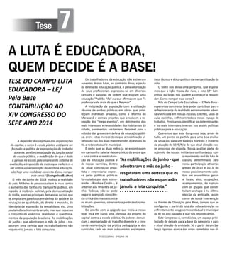 TESES GERAIS - PÁGINA 38
Tese 7
A LUTA É EDUCADORA,
QUEM DECIDE É A BASE!
TESE DO CAMPO LUTA
EDUCADORA – LE/
Pela Base
CONTRIBUIÇÃO AO
XIV CONGRESSO DO
SEPE ANO 2014
A depender dos objetivos das organizações
do capital, o cerco à escola pública está para ser
fechado: a política de expropriação do trabalho
docente, a refuncionalização da função social
da escola pública, a redefinição do que é dado
a pensar na escola pelo onipresente sistema de
avaliação, a imposição de metas que nada tem a
ver com a universalização do direito à educação,
são hoje uma realidade concreta. Como romper
esse cerco? (Evangelista&Leher)
O mês de junho de 2013 mudou a realidade
do país. Milhões de pessoas saíram às ruas contra
o aumento das tarifas no transporte público, em
repúdio à violência policial, pela democratização
da mídia, eram as principais demandas sociais que
se ampliaram para lutas em defesa da saúde e da
educação de qualidade, do direito à moradia, da
liberdade de expressão da sexualidade, etc. Uma
pauta indiscutivelmente ampla, mas que expressa
o conjunto de vivências, realidades e questiona-
mentos da população brasileira. As mobilizações
de junho - que adentraram o mês de julho - res-
gataram uma certeza que os trabalhadores não
esquecerão jamais: a luta conquista.
Os trabalhadores da educação não estiveram
ausentes destas lutas, ao contrário disso, a pauta
da defesa da educação pública, e pela valorização
de seus profissionais expressou-se em diversos
cartazes e palavras de ordem que exigiam uma
educação “Padrão Fifa” ou que afirmavam que “1
professor vale mais do que o Neymar”.
A indignação da população com a utilização
abusiva de verbas públicas em obras que privi-
legiam interesses privados, como a reforma do
Maracanã e demais projetos que envolvem a re-
cepção dos “mega eventos”, em detrimento dos
reais interesses e necessidades dos habitantes da
cidade, pavimentou um terreno favorável para a
eclosão das greves em defesa da educação públi-
ca, entre estas merece destaque a mobilização vi-
venciada nas das duas maiores redes do estado do
RJ, a rede estadual e municipal.
É certo que as duas redes já se encontravam
em campanha salarial desde o início do ano e que
a luta contra a reestrutura-
ção da educação pública e
de nossas carreiras, dentro
da atual concepção priva-
tista e empresarial expres-
sa pelas políticas públicas
formuladas por dois econo-
mistas - Risolia e Costin -, é
anterior aos levantes de ju-
nho. Todavia, não se pode
negar o avanço da consciên-
cia crítica das massas contra
os atuais governos, observado a partir destas mo-
bilizações.
De acordo com a epígrafe que inicia a nossa
tese, está em curso uma ofensiva do projeto do
capital contra a escola pública. Os autores denun-
ciam a expropriação do trabalho docente e a cres-
cente reorientação da prática pedagógica e dos
currículos, cada vez mais subsumidos aos impera-
tivos técnico e ético-político da mercantilização da
vida.
O texto nos deixa uma pergunta, que espera-
mos que a lição tirada das ruas, e este 14º Con-
gresso do Sepe, nos ajudem a começar a respon-
der: Como romper esse cerco?
Nós do Campo Luta Educadora – LE/Pela Base -
esperamos com nossa tese poder contribuir para a
reflexão acerca da realidade extremamente adver-
sa vivenciada em nossas escolas, creches, salas de
aula, cozinhas, enfim em todo o nosso espaço de
trabalho. Precisamos identificar os determinantes
e os reais interesses imersos nas atuais políticas
públicas para a educação.
Queremos que este Congresso seja, antes de
tudo, um ponto de partida para uma boa análise
da situação, para um balanço honesto e fraterno
da atuação do SEPE/RJ e de sua atual direção nes-
se processo de disputa. Nossa análise parte do
acúmulo de nossos militantes confrontados com
o movimento real da luta de
classes, determinado pela
nossa participação ativa nas
greves de 2011 e 2013, do
nosso posicionamento cole-
tivo em assembleias gerais
e locais, atos, ocupações,
acampamentos, da ruptura
com os grupos que consti-
tuíram a chapa 1 na última
eleição da entidade, assim
como de nossa intervenção
na Frente de Oposição pela Base, campo que se
configurou a partir da luta dos educadores/as no
enfrentamento aos governos estadual e municipal
do RJ no ano passado e que nós reivindicamos.
Este Congresso é, sem dúvida, um espaço privi-
legiado de debate para a base da categoria e para
a atual direção da entidade. Só a partir de um ba-
lanço rigoroso acerca dos erros cometidos nas úl-
“As mobilizações de junho - que
adentraram o mês de julho -
resgataram uma certeza que os
trabalhadores não esquecerão
jamais: a luta conquista.”
 